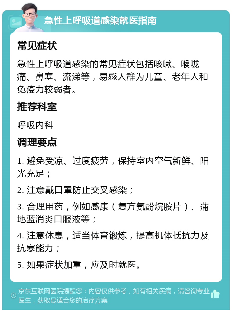 急性上呼吸道感染就医指南 常见症状 急性上呼吸道感染的常见症状包括咳嗽、喉咙痛、鼻塞、流涕等，易感人群为儿童、老年人和免疫力较弱者。 推荐科室 呼吸内科 调理要点 1. 避免受凉、过度疲劳，保持室内空气新鲜、阳光充足； 2. 注意戴口罩防止交叉感染； 3. 合理用药，例如感康（复方氨酚烷胺片）、蒲地蓝消炎口服液等； 4. 注意休息，适当体育锻炼，提高机体抵抗力及抗寒能力； 5. 如果症状加重，应及时就医。