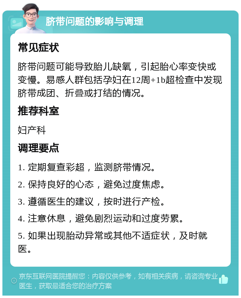 脐带问题的影响与调理 常见症状 脐带问题可能导致胎儿缺氧，引起胎心率变快或变慢。易感人群包括孕妇在12周+1b超检查中发现脐带成团、折叠或打结的情况。 推荐科室 妇产科 调理要点 1. 定期复查彩超，监测脐带情况。 2. 保持良好的心态，避免过度焦虑。 3. 遵循医生的建议，按时进行产检。 4. 注意休息，避免剧烈运动和过度劳累。 5. 如果出现胎动异常或其他不适症状，及时就医。