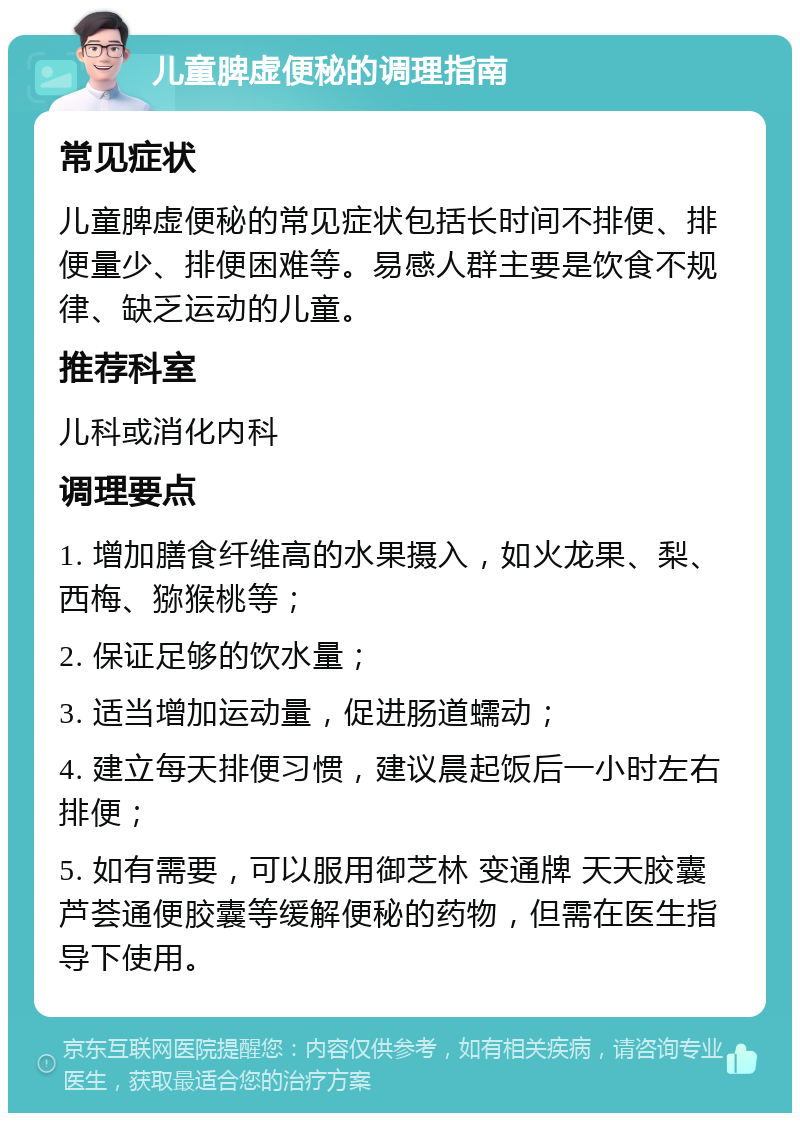 儿童脾虚便秘的调理指南 常见症状 儿童脾虚便秘的常见症状包括长时间不排便、排便量少、排便困难等。易感人群主要是饮食不规律、缺乏运动的儿童。 推荐科室 儿科或消化内科 调理要点 1. 增加膳食纤维高的水果摄入，如火龙果、梨、西梅、猕猴桃等； 2. 保证足够的饮水量； 3. 适当增加运动量，促进肠道蠕动； 4. 建立每天排便习惯，建议晨起饭后一小时左右排便； 5. 如有需要，可以服用御芝林 变通牌 天天胶囊 芦荟通便胶囊等缓解便秘的药物，但需在医生指导下使用。