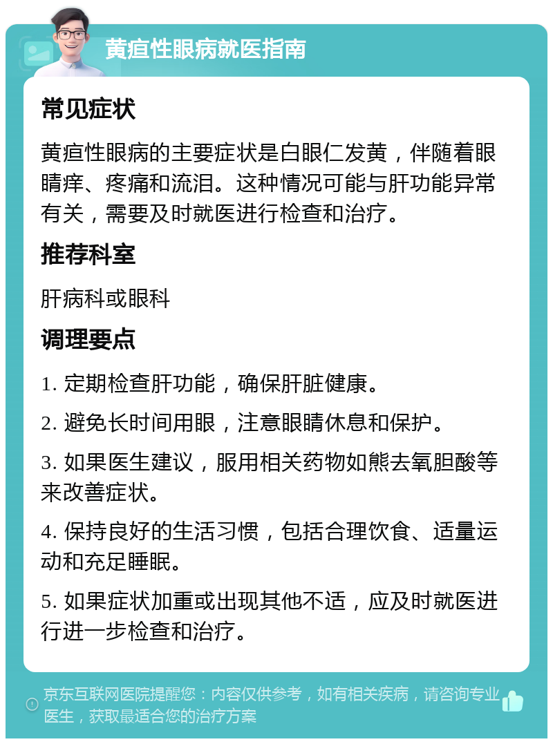 黄疸性眼病就医指南 常见症状 黄疸性眼病的主要症状是白眼仁发黄，伴随着眼睛痒、疼痛和流泪。这种情况可能与肝功能异常有关，需要及时就医进行检查和治疗。 推荐科室 肝病科或眼科 调理要点 1. 定期检查肝功能，确保肝脏健康。 2. 避免长时间用眼，注意眼睛休息和保护。 3. 如果医生建议，服用相关药物如熊去氧胆酸等来改善症状。 4. 保持良好的生活习惯，包括合理饮食、适量运动和充足睡眠。 5. 如果症状加重或出现其他不适，应及时就医进行进一步检查和治疗。