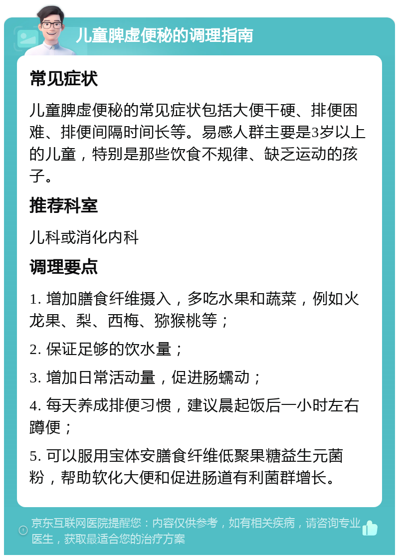 儿童脾虚便秘的调理指南 常见症状 儿童脾虚便秘的常见症状包括大便干硬、排便困难、排便间隔时间长等。易感人群主要是3岁以上的儿童，特别是那些饮食不规律、缺乏运动的孩子。 推荐科室 儿科或消化内科 调理要点 1. 增加膳食纤维摄入，多吃水果和蔬菜，例如火龙果、梨、西梅、猕猴桃等； 2. 保证足够的饮水量； 3. 增加日常活动量，促进肠蠕动； 4. 每天养成排便习惯，建议晨起饭后一小时左右蹲便； 5. 可以服用宝体安膳食纤维低聚果糖益生元菌粉，帮助软化大便和促进肠道有利菌群增长。