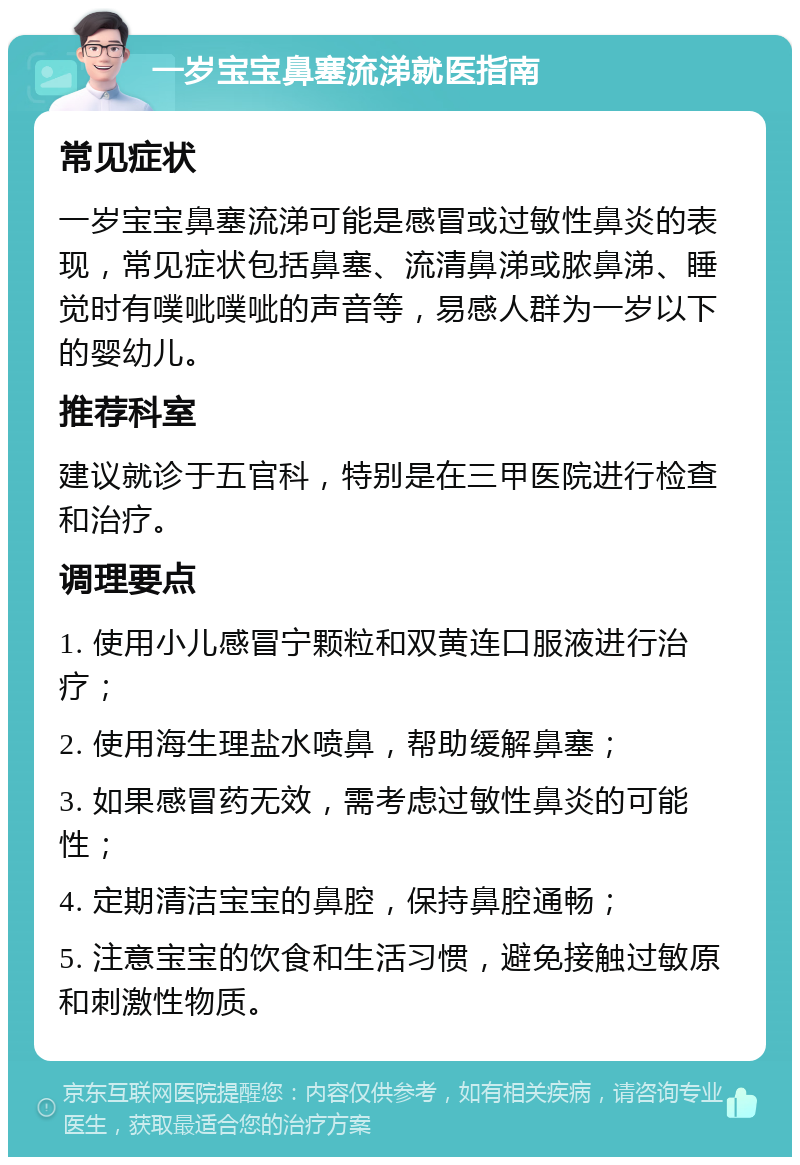 一岁宝宝鼻塞流涕就医指南 常见症状 一岁宝宝鼻塞流涕可能是感冒或过敏性鼻炎的表现，常见症状包括鼻塞、流清鼻涕或脓鼻涕、睡觉时有噗呲噗呲的声音等，易感人群为一岁以下的婴幼儿。 推荐科室 建议就诊于五官科，特别是在三甲医院进行检查和治疗。 调理要点 1. 使用小儿感冒宁颗粒和双黄连口服液进行治疗； 2. 使用海生理盐水喷鼻，帮助缓解鼻塞； 3. 如果感冒药无效，需考虑过敏性鼻炎的可能性； 4. 定期清洁宝宝的鼻腔，保持鼻腔通畅； 5. 注意宝宝的饮食和生活习惯，避免接触过敏原和刺激性物质。