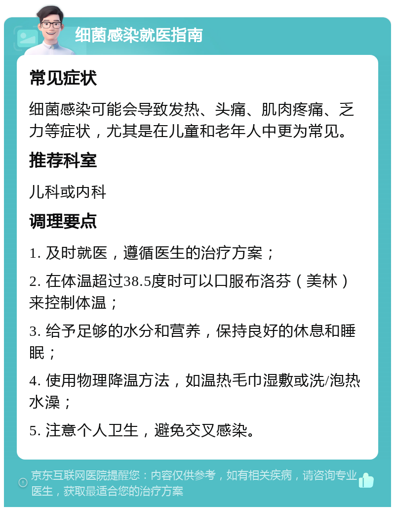 细菌感染就医指南 常见症状 细菌感染可能会导致发热、头痛、肌肉疼痛、乏力等症状，尤其是在儿童和老年人中更为常见。 推荐科室 儿科或内科 调理要点 1. 及时就医，遵循医生的治疗方案； 2. 在体温超过38.5度时可以口服布洛芬（美林）来控制体温； 3. 给予足够的水分和营养，保持良好的休息和睡眠； 4. 使用物理降温方法，如温热毛巾湿敷或洗/泡热水澡； 5. 注意个人卫生，避免交叉感染。