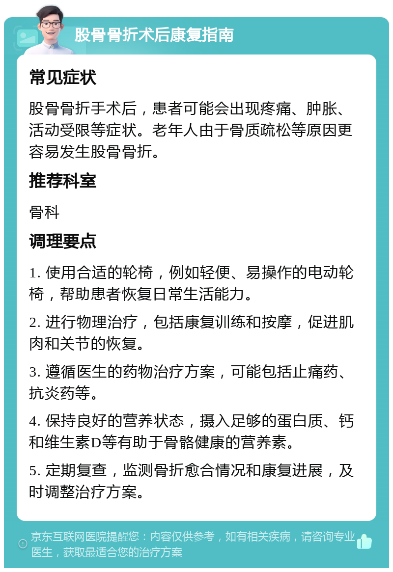 股骨骨折术后康复指南 常见症状 股骨骨折手术后，患者可能会出现疼痛、肿胀、活动受限等症状。老年人由于骨质疏松等原因更容易发生股骨骨折。 推荐科室 骨科 调理要点 1. 使用合适的轮椅，例如轻便、易操作的电动轮椅，帮助患者恢复日常生活能力。 2. 进行物理治疗，包括康复训练和按摩，促进肌肉和关节的恢复。 3. 遵循医生的药物治疗方案，可能包括止痛药、抗炎药等。 4. 保持良好的营养状态，摄入足够的蛋白质、钙和维生素D等有助于骨骼健康的营养素。 5. 定期复查，监测骨折愈合情况和康复进展，及时调整治疗方案。