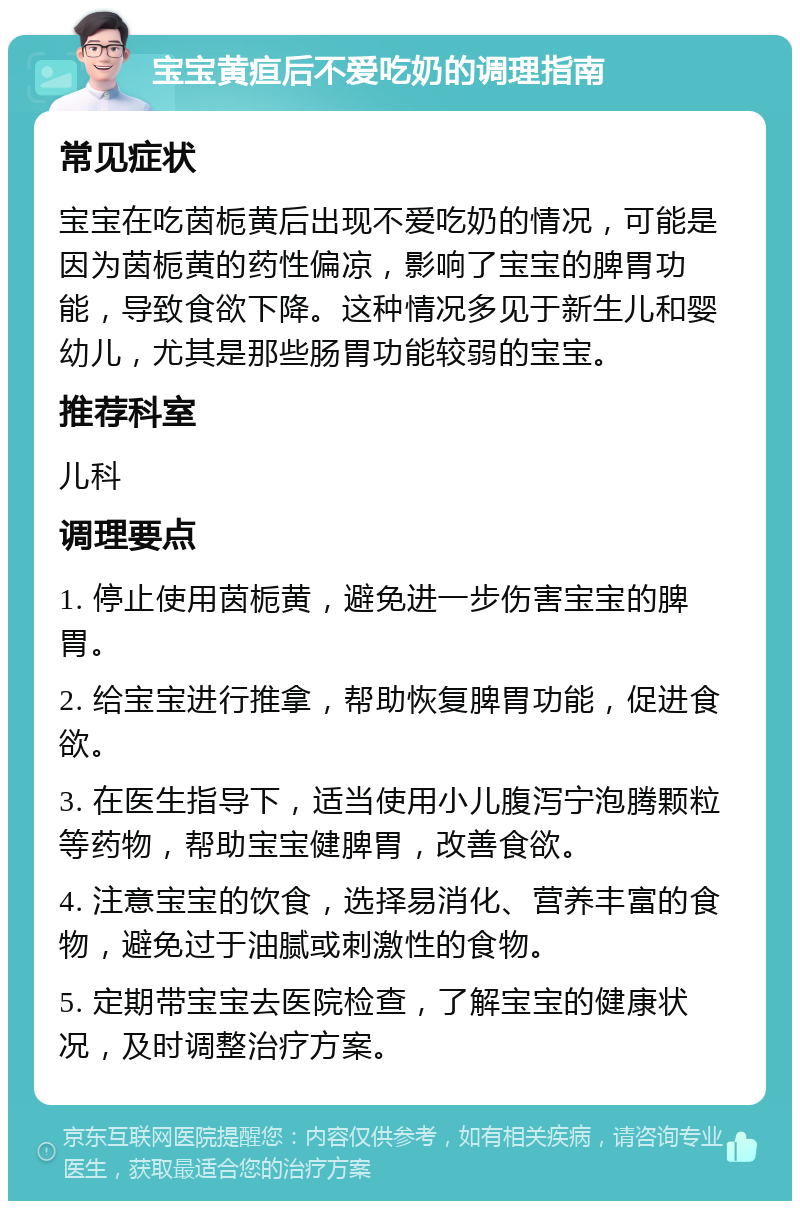 宝宝黄疸后不爱吃奶的调理指南 常见症状 宝宝在吃茵栀黄后出现不爱吃奶的情况，可能是因为茵栀黄的药性偏凉，影响了宝宝的脾胃功能，导致食欲下降。这种情况多见于新生儿和婴幼儿，尤其是那些肠胃功能较弱的宝宝。 推荐科室 儿科 调理要点 1. 停止使用茵栀黄，避免进一步伤害宝宝的脾胃。 2. 给宝宝进行推拿，帮助恢复脾胃功能，促进食欲。 3. 在医生指导下，适当使用小儿腹泻宁泡腾颗粒等药物，帮助宝宝健脾胃，改善食欲。 4. 注意宝宝的饮食，选择易消化、营养丰富的食物，避免过于油腻或刺激性的食物。 5. 定期带宝宝去医院检查，了解宝宝的健康状况，及时调整治疗方案。