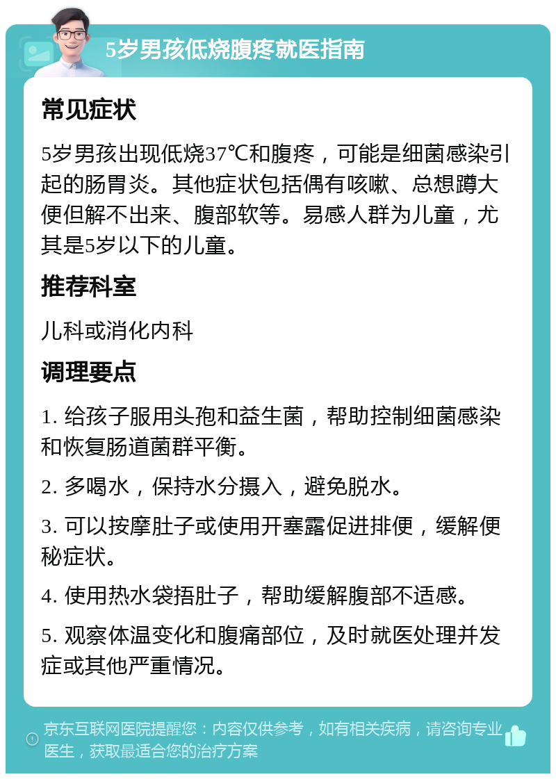 5岁男孩低烧腹疼就医指南 常见症状 5岁男孩出现低烧37℃和腹疼，可能是细菌感染引起的肠胃炎。其他症状包括偶有咳嗽、总想蹲大便但解不出来、腹部软等。易感人群为儿童，尤其是5岁以下的儿童。 推荐科室 儿科或消化内科 调理要点 1. 给孩子服用头孢和益生菌，帮助控制细菌感染和恢复肠道菌群平衡。 2. 多喝水，保持水分摄入，避免脱水。 3. 可以按摩肚子或使用开塞露促进排便，缓解便秘症状。 4. 使用热水袋捂肚子，帮助缓解腹部不适感。 5. 观察体温变化和腹痛部位，及时就医处理并发症或其他严重情况。