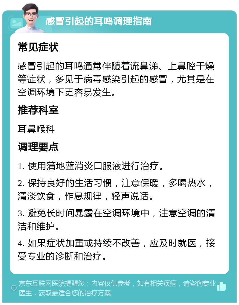 感冒引起的耳鸣调理指南 常见症状 感冒引起的耳鸣通常伴随着流鼻涕、上鼻腔干燥等症状，多见于病毒感染引起的感冒，尤其是在空调环境下更容易发生。 推荐科室 耳鼻喉科 调理要点 1. 使用蒲地蓝消炎口服液进行治疗。 2. 保持良好的生活习惯，注意保暖，多喝热水，清淡饮食，作息规律，轻声说话。 3. 避免长时间暴露在空调环境中，注意空调的清洁和维护。 4. 如果症状加重或持续不改善，应及时就医，接受专业的诊断和治疗。