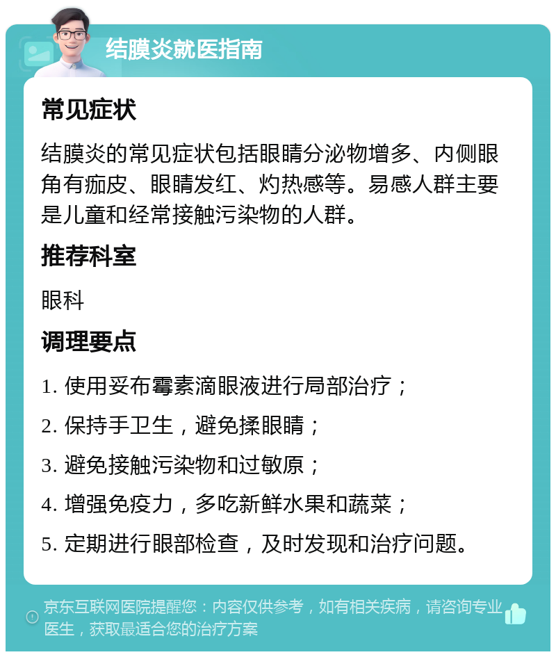 结膜炎就医指南 常见症状 结膜炎的常见症状包括眼睛分泌物增多、内侧眼角有痂皮、眼睛发红、灼热感等。易感人群主要是儿童和经常接触污染物的人群。 推荐科室 眼科 调理要点 1. 使用妥布霉素滴眼液进行局部治疗； 2. 保持手卫生，避免揉眼睛； 3. 避免接触污染物和过敏原； 4. 增强免疫力，多吃新鲜水果和蔬菜； 5. 定期进行眼部检查，及时发现和治疗问题。