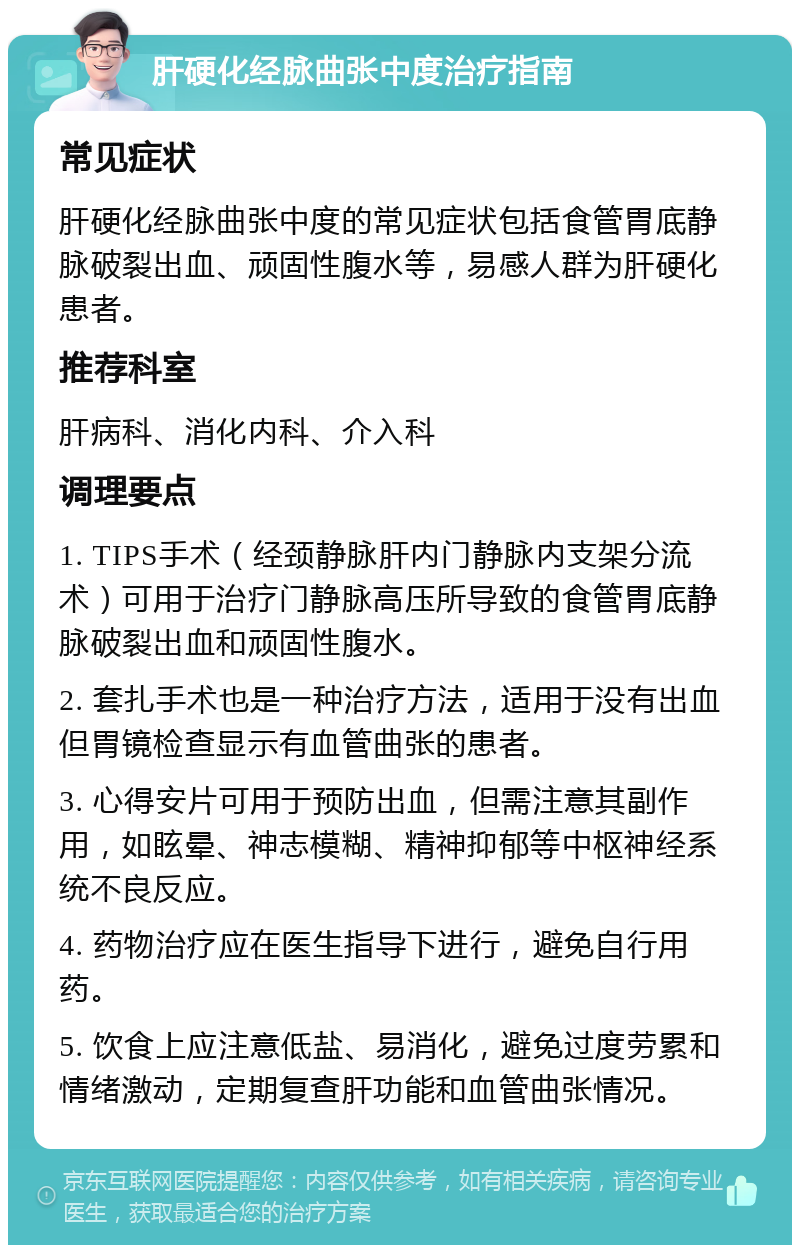 肝硬化经脉曲张中度治疗指南 常见症状 肝硬化经脉曲张中度的常见症状包括食管胃底静脉破裂出血、顽固性腹水等，易感人群为肝硬化患者。 推荐科室 肝病科、消化内科、介入科 调理要点 1. TIPS手术（经颈静脉肝内门静脉内支架分流术）可用于治疗门静脉高压所导致的食管胃底静脉破裂出血和顽固性腹水。 2. 套扎手术也是一种治疗方法，适用于没有出血但胃镜检查显示有血管曲张的患者。 3. 心得安片可用于预防出血，但需注意其副作用，如眩晕、神志模糊、精神抑郁等中枢神经系统不良反应。 4. 药物治疗应在医生指导下进行，避免自行用药。 5. 饮食上应注意低盐、易消化，避免过度劳累和情绪激动，定期复查肝功能和血管曲张情况。