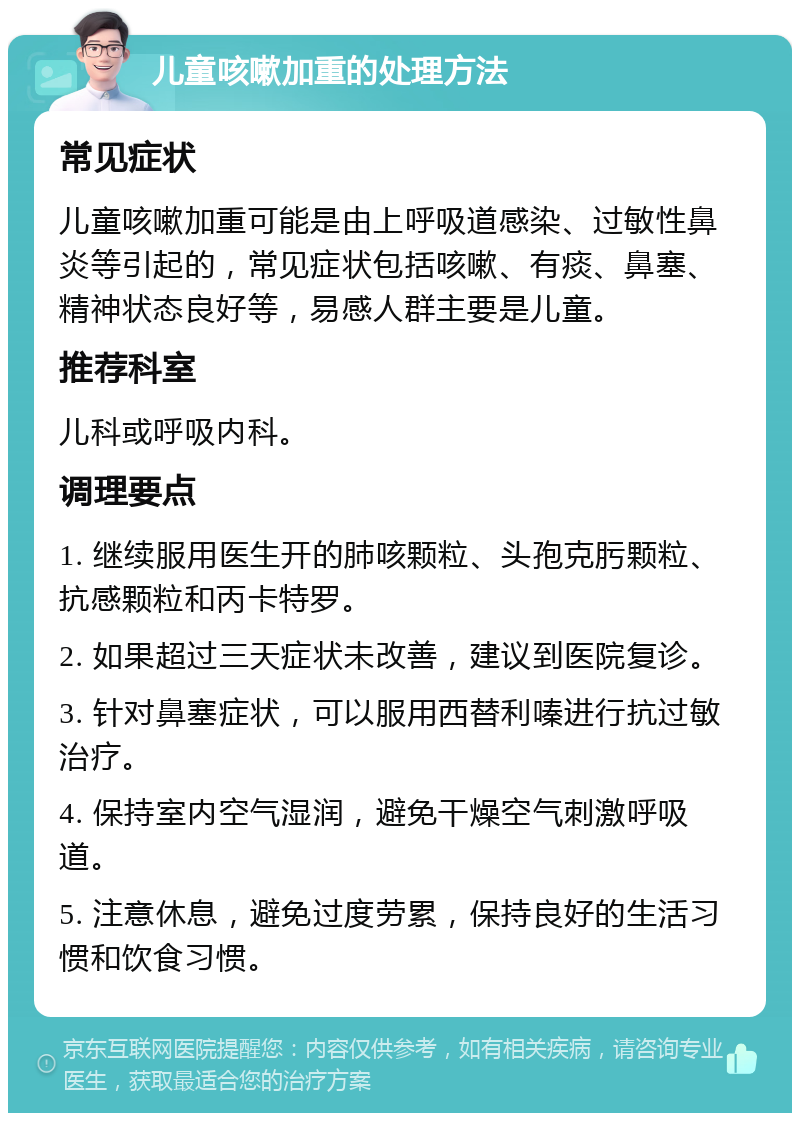 儿童咳嗽加重的处理方法 常见症状 儿童咳嗽加重可能是由上呼吸道感染、过敏性鼻炎等引起的，常见症状包括咳嗽、有痰、鼻塞、精神状态良好等，易感人群主要是儿童。 推荐科室 儿科或呼吸内科。 调理要点 1. 继续服用医生开的肺咳颗粒、头孢克肟颗粒、抗感颗粒和丙卡特罗。 2. 如果超过三天症状未改善，建议到医院复诊。 3. 针对鼻塞症状，可以服用西替利嗪进行抗过敏治疗。 4. 保持室内空气湿润，避免干燥空气刺激呼吸道。 5. 注意休息，避免过度劳累，保持良好的生活习惯和饮食习惯。