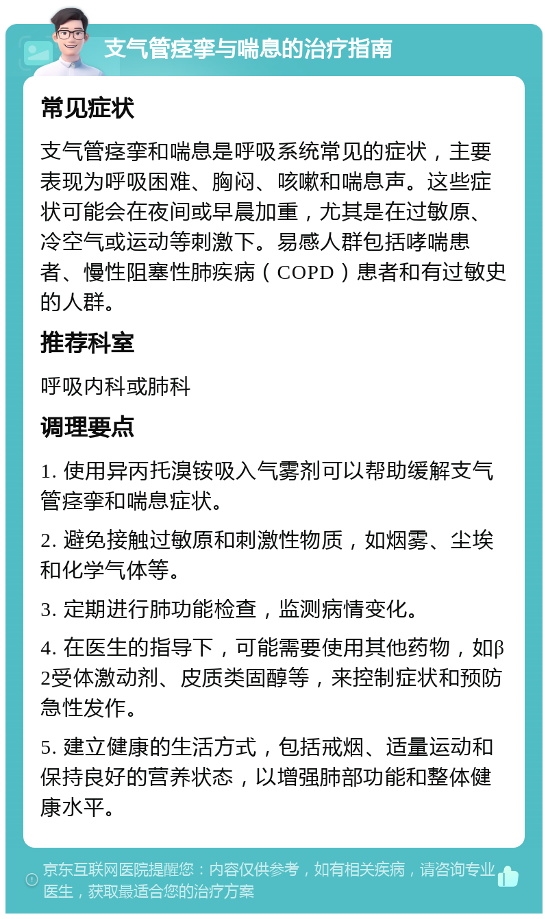 支气管痉挛与喘息的治疗指南 常见症状 支气管痉挛和喘息是呼吸系统常见的症状，主要表现为呼吸困难、胸闷、咳嗽和喘息声。这些症状可能会在夜间或早晨加重，尤其是在过敏原、冷空气或运动等刺激下。易感人群包括哮喘患者、慢性阻塞性肺疾病（COPD）患者和有过敏史的人群。 推荐科室 呼吸内科或肺科 调理要点 1. 使用异丙托溴铵吸入气雾剂可以帮助缓解支气管痉挛和喘息症状。 2. 避免接触过敏原和刺激性物质，如烟雾、尘埃和化学气体等。 3. 定期进行肺功能检查，监测病情变化。 4. 在医生的指导下，可能需要使用其他药物，如β2受体激动剂、皮质类固醇等，来控制症状和预防急性发作。 5. 建立健康的生活方式，包括戒烟、适量运动和保持良好的营养状态，以增强肺部功能和整体健康水平。