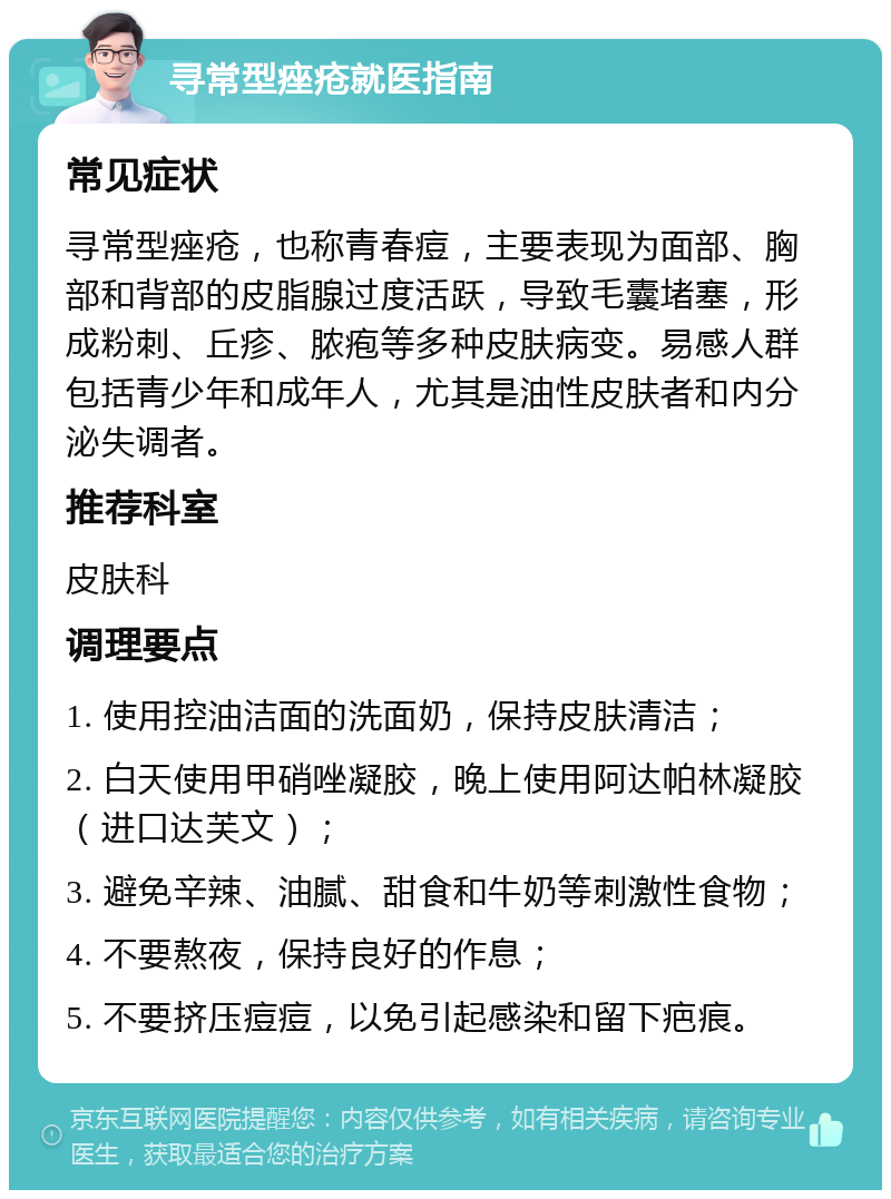 寻常型痤疮就医指南 常见症状 寻常型痤疮，也称青春痘，主要表现为面部、胸部和背部的皮脂腺过度活跃，导致毛囊堵塞，形成粉刺、丘疹、脓疱等多种皮肤病变。易感人群包括青少年和成年人，尤其是油性皮肤者和内分泌失调者。 推荐科室 皮肤科 调理要点 1. 使用控油洁面的洗面奶，保持皮肤清洁； 2. 白天使用甲硝唑凝胶，晚上使用阿达帕林凝胶（进口达芙文）； 3. 避免辛辣、油腻、甜食和牛奶等刺激性食物； 4. 不要熬夜，保持良好的作息； 5. 不要挤压痘痘，以免引起感染和留下疤痕。