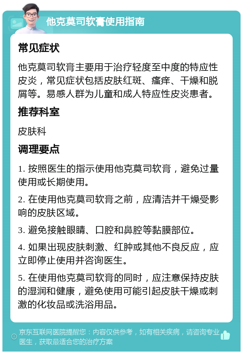 他克莫司软膏使用指南 常见症状 他克莫司软膏主要用于治疗轻度至中度的特应性皮炎，常见症状包括皮肤红斑、瘙痒、干燥和脱屑等。易感人群为儿童和成人特应性皮炎患者。 推荐科室 皮肤科 调理要点 1. 按照医生的指示使用他克莫司软膏，避免过量使用或长期使用。 2. 在使用他克莫司软膏之前，应清洁并干燥受影响的皮肤区域。 3. 避免接触眼睛、口腔和鼻腔等黏膜部位。 4. 如果出现皮肤刺激、红肿或其他不良反应，应立即停止使用并咨询医生。 5. 在使用他克莫司软膏的同时，应注意保持皮肤的湿润和健康，避免使用可能引起皮肤干燥或刺激的化妆品或洗浴用品。