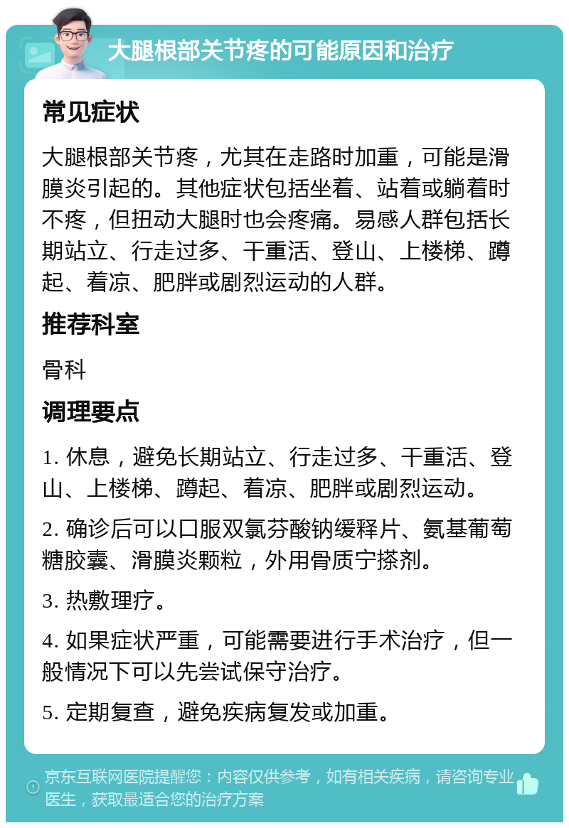 大腿根部关节疼的可能原因和治疗 常见症状 大腿根部关节疼，尤其在走路时加重，可能是滑膜炎引起的。其他症状包括坐着、站着或躺着时不疼，但扭动大腿时也会疼痛。易感人群包括长期站立、行走过多、干重活、登山、上楼梯、蹲起、着凉、肥胖或剧烈运动的人群。 推荐科室 骨科 调理要点 1. 休息，避免长期站立、行走过多、干重活、登山、上楼梯、蹲起、着凉、肥胖或剧烈运动。 2. 确诊后可以口服双氯芬酸钠缓释片、氨基葡萄糖胶囊、滑膜炎颗粒，外用骨质宁搽剂。 3. 热敷理疗。 4. 如果症状严重，可能需要进行手术治疗，但一般情况下可以先尝试保守治疗。 5. 定期复查，避免疾病复发或加重。