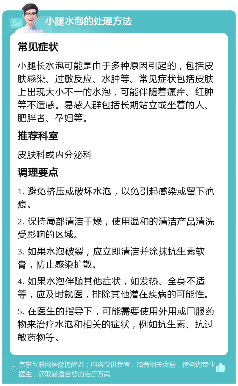 小腿水泡的处理方法 常见症状 小腿长水泡可能是由于多种原因引起的，包括皮肤感染、过敏反应、水肿等。常见症状包括皮肤上出现大小不一的水泡，可能伴随着瘙痒、红肿等不适感。易感人群包括长期站立或坐着的人、肥胖者、孕妇等。 推荐科室 皮肤科或内分泌科 调理要点 1. 避免挤压或破坏水泡，以免引起感染或留下疤痕。 2. 保持局部清洁干燥，使用温和的清洁产品清洗受影响的区域。 3. 如果水泡破裂，应立即清洁并涂抹抗生素软膏，防止感染扩散。 4. 如果水泡伴随其他症状，如发热、全身不适等，应及时就医，排除其他潜在疾病的可能性。 5. 在医生的指导下，可能需要使用外用或口服药物来治疗水泡和相关的症状，例如抗生素、抗过敏药物等。