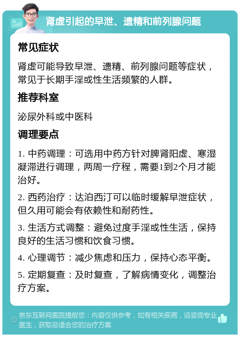 肾虚引起的早泄、遗精和前列腺问题 常见症状 肾虚可能导致早泄、遗精、前列腺问题等症状，常见于长期手淫或性生活频繁的人群。 推荐科室 泌尿外科或中医科 调理要点 1. 中药调理：可选用中药方针对脾肾阳虚、寒湿凝滞进行调理，两周一疗程，需要1到2个月才能治好。 2. 西药治疗：达泊西汀可以临时缓解早泄症状，但久用可能会有依赖性和耐药性。 3. 生活方式调整：避免过度手淫或性生活，保持良好的生活习惯和饮食习惯。 4. 心理调节：减少焦虑和压力，保持心态平衡。 5. 定期复查：及时复查，了解病情变化，调整治疗方案。