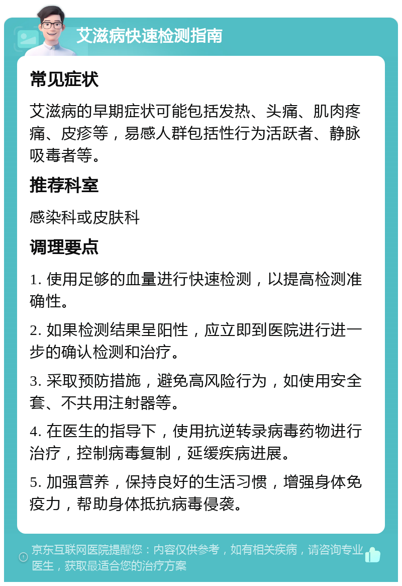 艾滋病快速检测指南 常见症状 艾滋病的早期症状可能包括发热、头痛、肌肉疼痛、皮疹等，易感人群包括性行为活跃者、静脉吸毒者等。 推荐科室 感染科或皮肤科 调理要点 1. 使用足够的血量进行快速检测，以提高检测准确性。 2. 如果检测结果呈阳性，应立即到医院进行进一步的确认检测和治疗。 3. 采取预防措施，避免高风险行为，如使用安全套、不共用注射器等。 4. 在医生的指导下，使用抗逆转录病毒药物进行治疗，控制病毒复制，延缓疾病进展。 5. 加强营养，保持良好的生活习惯，增强身体免疫力，帮助身体抵抗病毒侵袭。