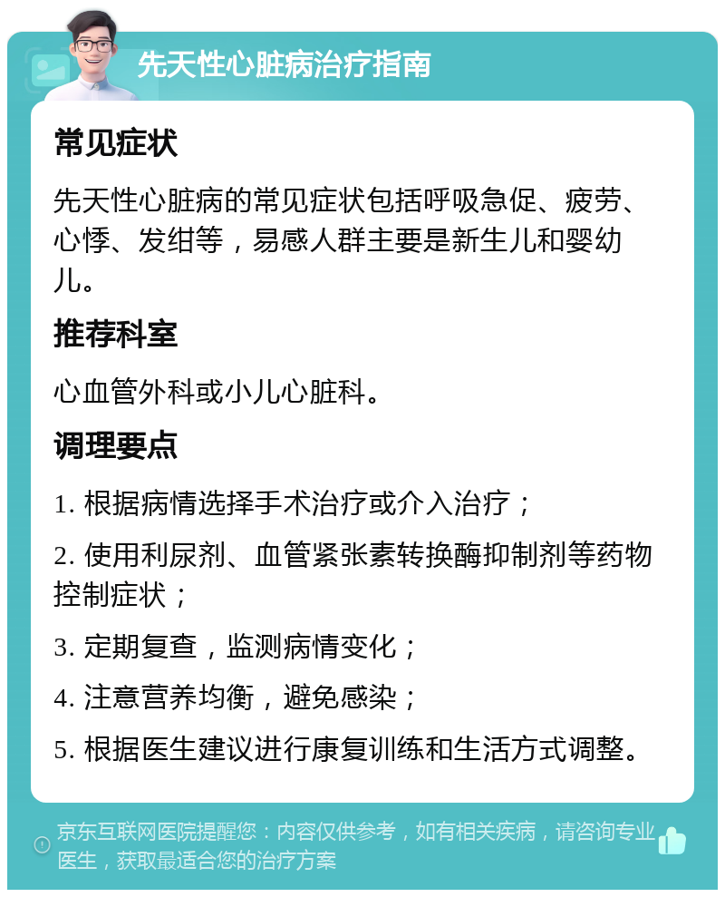 先天性心脏病治疗指南 常见症状 先天性心脏病的常见症状包括呼吸急促、疲劳、心悸、发绀等，易感人群主要是新生儿和婴幼儿。 推荐科室 心血管外科或小儿心脏科。 调理要点 1. 根据病情选择手术治疗或介入治疗； 2. 使用利尿剂、血管紧张素转换酶抑制剂等药物控制症状； 3. 定期复查，监测病情变化； 4. 注意营养均衡，避免感染； 5. 根据医生建议进行康复训练和生活方式调整。