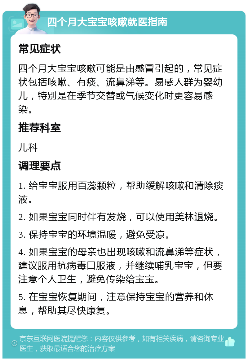 四个月大宝宝咳嗽就医指南 常见症状 四个月大宝宝咳嗽可能是由感冒引起的，常见症状包括咳嗽、有痰、流鼻涕等。易感人群为婴幼儿，特别是在季节交替或气候变化时更容易感染。 推荐科室 儿科 调理要点 1. 给宝宝服用百蕊颗粒，帮助缓解咳嗽和清除痰液。 2. 如果宝宝同时伴有发烧，可以使用美林退烧。 3. 保持宝宝的环境温暖，避免受凉。 4. 如果宝宝的母亲也出现咳嗽和流鼻涕等症状，建议服用抗病毒口服液，并继续哺乳宝宝，但要注意个人卫生，避免传染给宝宝。 5. 在宝宝恢复期间，注意保持宝宝的营养和休息，帮助其尽快康复。