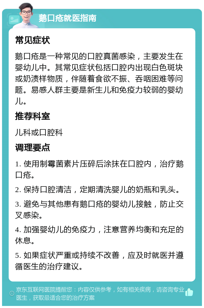 鹅口疮就医指南 常见症状 鹅口疮是一种常见的口腔真菌感染，主要发生在婴幼儿中。其常见症状包括口腔内出现白色斑块或奶渍样物质，伴随着食欲不振、吞咽困难等问题。易感人群主要是新生儿和免疫力较弱的婴幼儿。 推荐科室 儿科或口腔科 调理要点 1. 使用制霉菌素片压碎后涂抹在口腔内，治疗鹅口疮。 2. 保持口腔清洁，定期清洗婴儿的奶瓶和乳头。 3. 避免与其他患有鹅口疮的婴幼儿接触，防止交叉感染。 4. 加强婴幼儿的免疫力，注意营养均衡和充足的休息。 5. 如果症状严重或持续不改善，应及时就医并遵循医生的治疗建议。