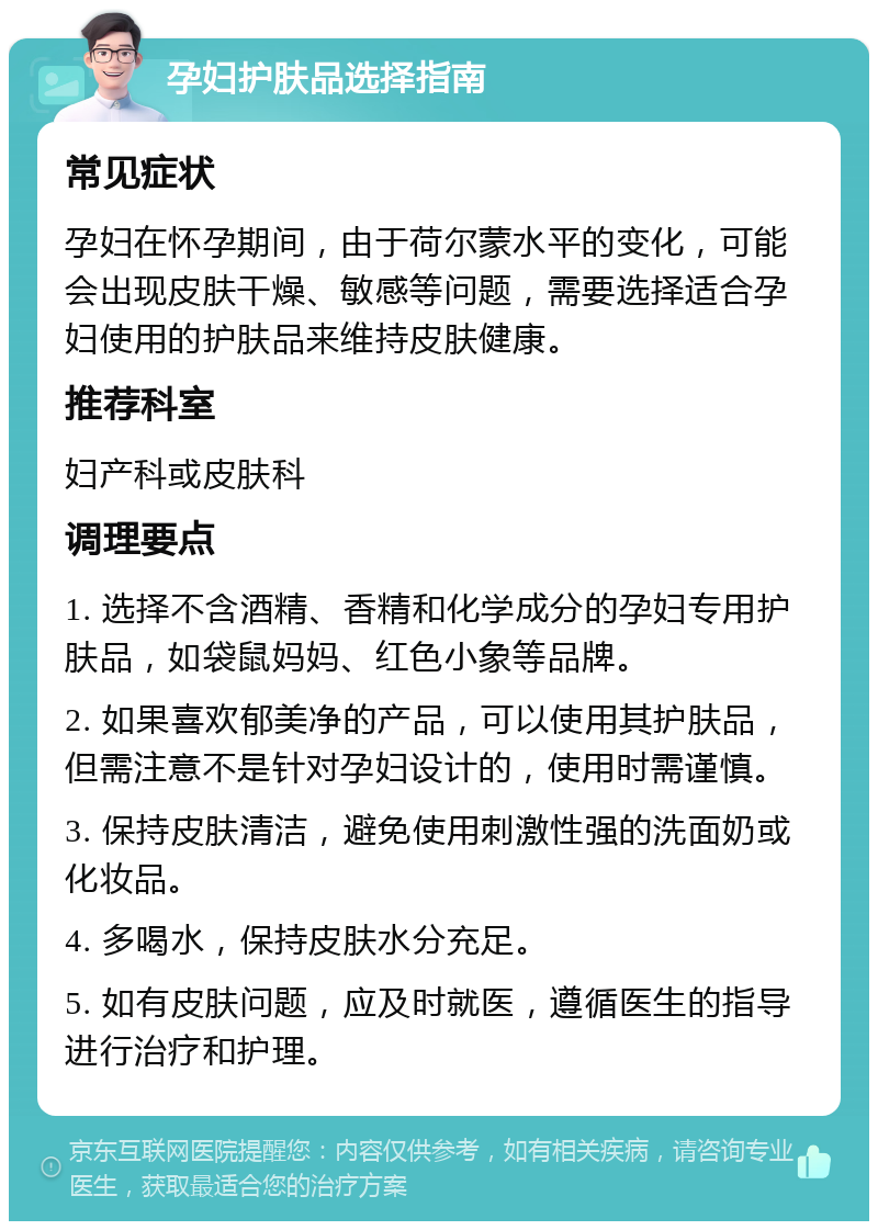 孕妇护肤品选择指南 常见症状 孕妇在怀孕期间，由于荷尔蒙水平的变化，可能会出现皮肤干燥、敏感等问题，需要选择适合孕妇使用的护肤品来维持皮肤健康。 推荐科室 妇产科或皮肤科 调理要点 1. 选择不含酒精、香精和化学成分的孕妇专用护肤品，如袋鼠妈妈、红色小象等品牌。 2. 如果喜欢郁美净的产品，可以使用其护肤品，但需注意不是针对孕妇设计的，使用时需谨慎。 3. 保持皮肤清洁，避免使用刺激性强的洗面奶或化妆品。 4. 多喝水，保持皮肤水分充足。 5. 如有皮肤问题，应及时就医，遵循医生的指导进行治疗和护理。