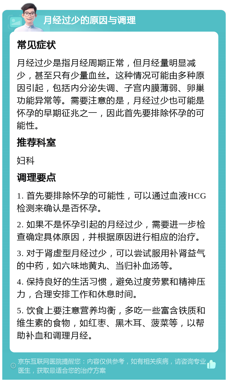 月经过少的原因与调理 常见症状 月经过少是指月经周期正常，但月经量明显减少，甚至只有少量血丝。这种情况可能由多种原因引起，包括内分泌失调、子宫内膜薄弱、卵巢功能异常等。需要注意的是，月经过少也可能是怀孕的早期征兆之一，因此首先要排除怀孕的可能性。 推荐科室 妇科 调理要点 1. 首先要排除怀孕的可能性，可以通过血液HCG检测来确认是否怀孕。 2. 如果不是怀孕引起的月经过少，需要进一步检查确定具体原因，并根据原因进行相应的治疗。 3. 对于肾虚型月经过少，可以尝试服用补肾益气的中药，如六味地黄丸、当归补血汤等。 4. 保持良好的生活习惯，避免过度劳累和精神压力，合理安排工作和休息时间。 5. 饮食上要注意营养均衡，多吃一些富含铁质和维生素的食物，如红枣、黑木耳、菠菜等，以帮助补血和调理月经。