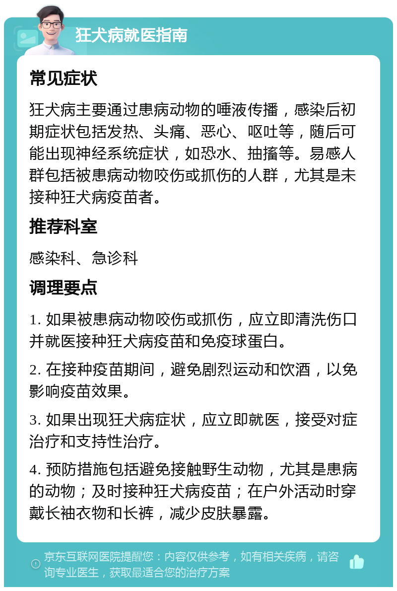 狂犬病就医指南 常见症状 狂犬病主要通过患病动物的唾液传播，感染后初期症状包括发热、头痛、恶心、呕吐等，随后可能出现神经系统症状，如恐水、抽搐等。易感人群包括被患病动物咬伤或抓伤的人群，尤其是未接种狂犬病疫苗者。 推荐科室 感染科、急诊科 调理要点 1. 如果被患病动物咬伤或抓伤，应立即清洗伤口并就医接种狂犬病疫苗和免疫球蛋白。 2. 在接种疫苗期间，避免剧烈运动和饮酒，以免影响疫苗效果。 3. 如果出现狂犬病症状，应立即就医，接受对症治疗和支持性治疗。 4. 预防措施包括避免接触野生动物，尤其是患病的动物；及时接种狂犬病疫苗；在户外活动时穿戴长袖衣物和长裤，减少皮肤暴露。