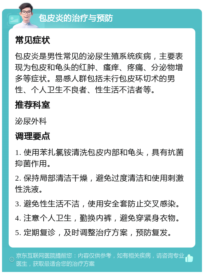 包皮炎的治疗与预防 常见症状 包皮炎是男性常见的泌尿生殖系统疾病，主要表现为包皮和龟头的红肿、瘙痒、疼痛、分泌物增多等症状。易感人群包括未行包皮环切术的男性、个人卫生不良者、性生活不洁者等。 推荐科室 泌尿外科 调理要点 1. 使用苯扎氯铵清洗包皮内部和龟头，具有抗菌抑菌作用。 2. 保持局部清洁干燥，避免过度清洁和使用刺激性洗液。 3. 避免性生活不洁，使用安全套防止交叉感染。 4. 注意个人卫生，勤换内裤，避免穿紧身衣物。 5. 定期复诊，及时调整治疗方案，预防复发。