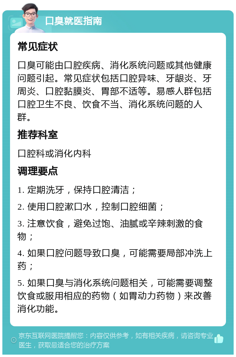 口臭就医指南 常见症状 口臭可能由口腔疾病、消化系统问题或其他健康问题引起。常见症状包括口腔异味、牙龈炎、牙周炎、口腔黏膜炎、胃部不适等。易感人群包括口腔卫生不良、饮食不当、消化系统问题的人群。 推荐科室 口腔科或消化内科 调理要点 1. 定期洗牙，保持口腔清洁； 2. 使用口腔漱口水，控制口腔细菌； 3. 注意饮食，避免过饱、油腻或辛辣刺激的食物； 4. 如果口腔问题导致口臭，可能需要局部冲洗上药； 5. 如果口臭与消化系统问题相关，可能需要调整饮食或服用相应的药物（如胃动力药物）来改善消化功能。