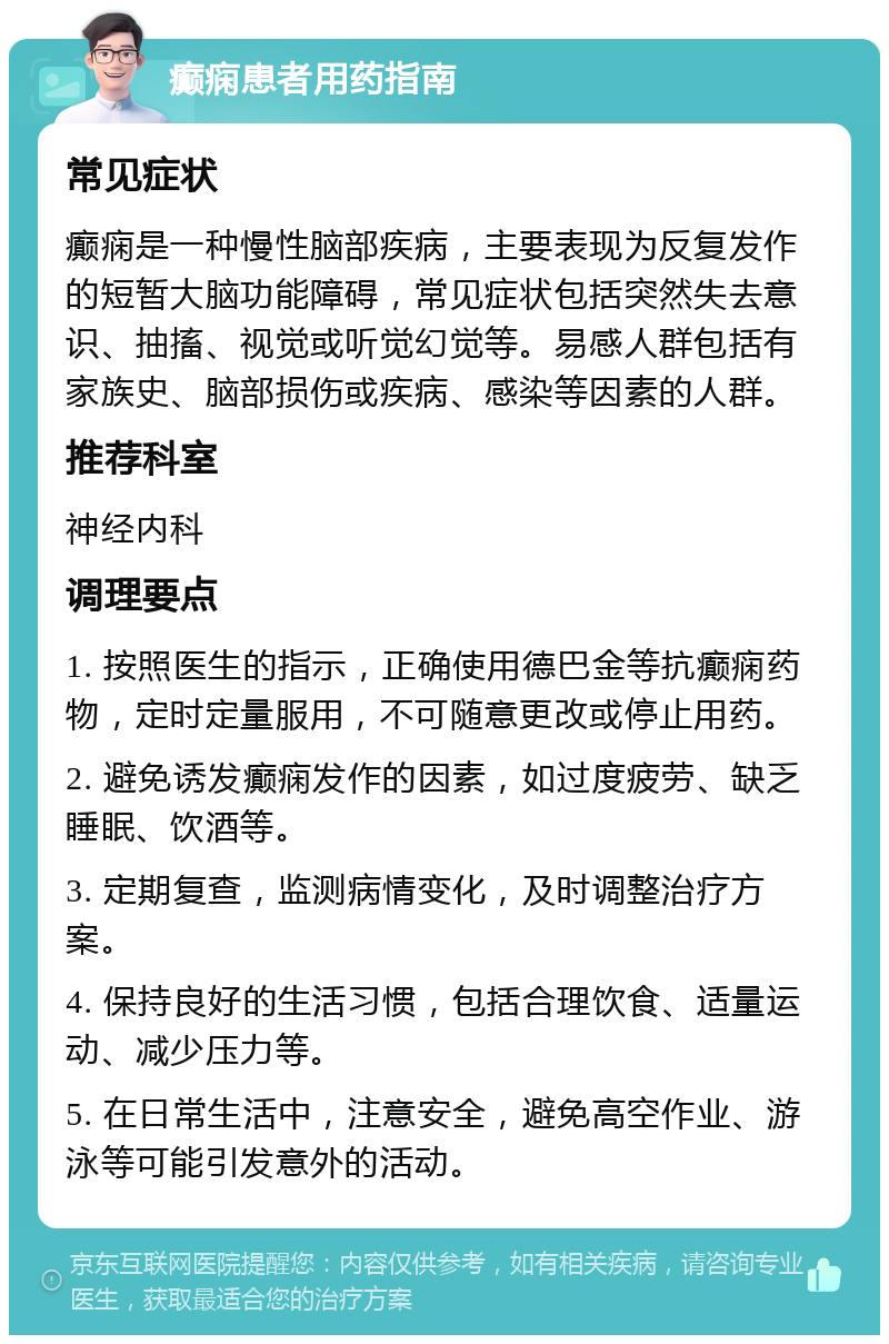 癫痫患者用药指南 常见症状 癫痫是一种慢性脑部疾病，主要表现为反复发作的短暂大脑功能障碍，常见症状包括突然失去意识、抽搐、视觉或听觉幻觉等。易感人群包括有家族史、脑部损伤或疾病、感染等因素的人群。 推荐科室 神经内科 调理要点 1. 按照医生的指示，正确使用德巴金等抗癫痫药物，定时定量服用，不可随意更改或停止用药。 2. 避免诱发癫痫发作的因素，如过度疲劳、缺乏睡眠、饮酒等。 3. 定期复查，监测病情变化，及时调整治疗方案。 4. 保持良好的生活习惯，包括合理饮食、适量运动、减少压力等。 5. 在日常生活中，注意安全，避免高空作业、游泳等可能引发意外的活动。