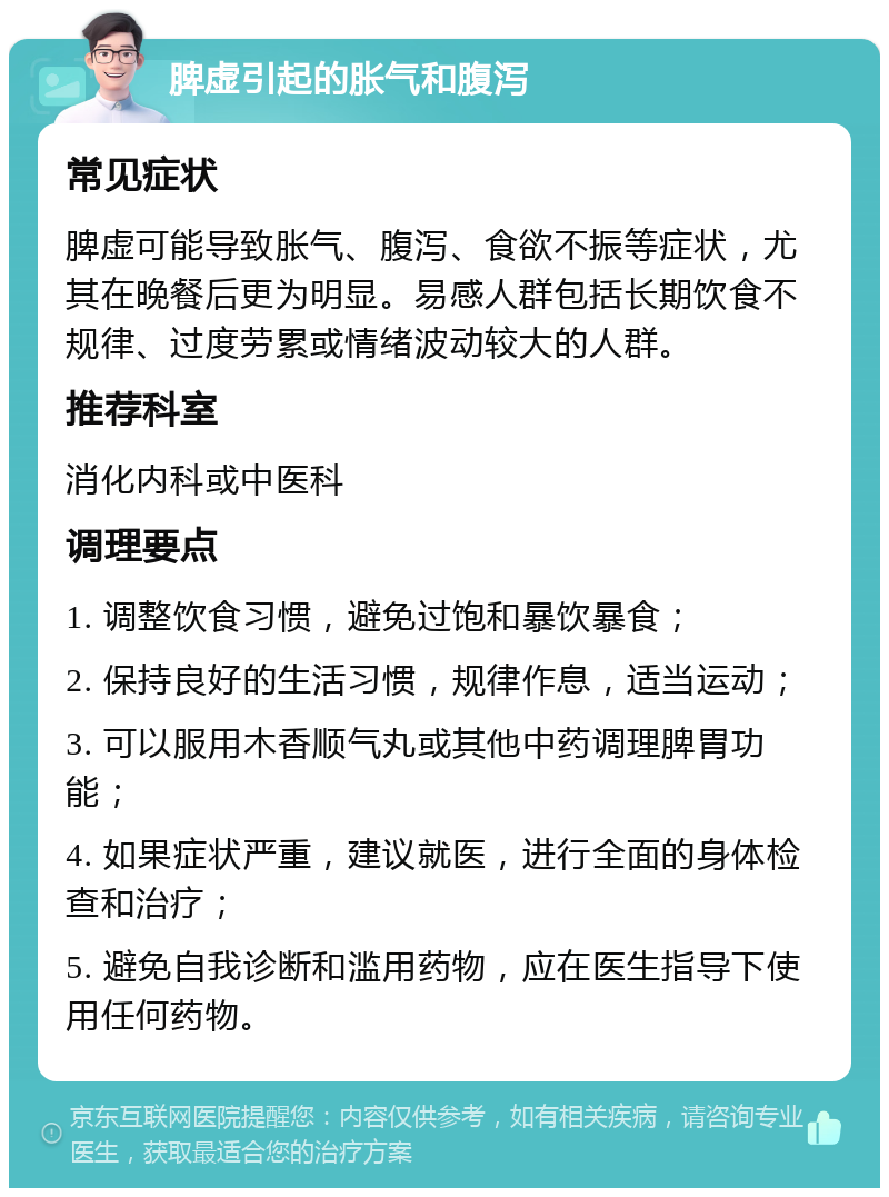 脾虚引起的胀气和腹泻 常见症状 脾虚可能导致胀气、腹泻、食欲不振等症状，尤其在晚餐后更为明显。易感人群包括长期饮食不规律、过度劳累或情绪波动较大的人群。 推荐科室 消化内科或中医科 调理要点 1. 调整饮食习惯，避免过饱和暴饮暴食； 2. 保持良好的生活习惯，规律作息，适当运动； 3. 可以服用木香顺气丸或其他中药调理脾胃功能； 4. 如果症状严重，建议就医，进行全面的身体检查和治疗； 5. 避免自我诊断和滥用药物，应在医生指导下使用任何药物。