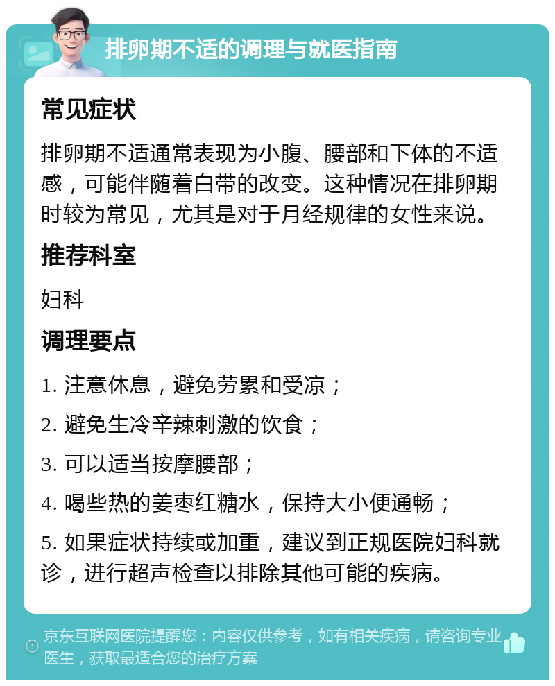 排卵期不适的调理与就医指南 常见症状 排卵期不适通常表现为小腹、腰部和下体的不适感，可能伴随着白带的改变。这种情况在排卵期时较为常见，尤其是对于月经规律的女性来说。 推荐科室 妇科 调理要点 1. 注意休息，避免劳累和受凉； 2. 避免生冷辛辣刺激的饮食； 3. 可以适当按摩腰部； 4. 喝些热的姜枣红糖水，保持大小便通畅； 5. 如果症状持续或加重，建议到正规医院妇科就诊，进行超声检查以排除其他可能的疾病。