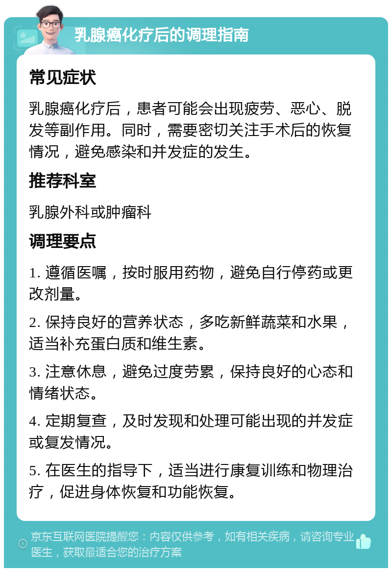 乳腺癌化疗后的调理指南 常见症状 乳腺癌化疗后，患者可能会出现疲劳、恶心、脱发等副作用。同时，需要密切关注手术后的恢复情况，避免感染和并发症的发生。 推荐科室 乳腺外科或肿瘤科 调理要点 1. 遵循医嘱，按时服用药物，避免自行停药或更改剂量。 2. 保持良好的营养状态，多吃新鲜蔬菜和水果，适当补充蛋白质和维生素。 3. 注意休息，避免过度劳累，保持良好的心态和情绪状态。 4. 定期复查，及时发现和处理可能出现的并发症或复发情况。 5. 在医生的指导下，适当进行康复训练和物理治疗，促进身体恢复和功能恢复。