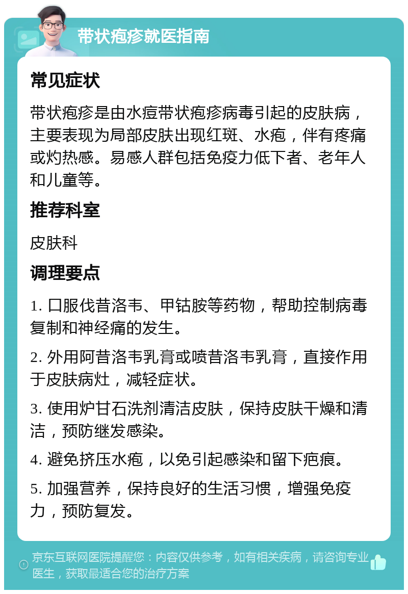 带状疱疹就医指南 常见症状 带状疱疹是由水痘带状疱疹病毒引起的皮肤病，主要表现为局部皮肤出现红斑、水疱，伴有疼痛或灼热感。易感人群包括免疫力低下者、老年人和儿童等。 推荐科室 皮肤科 调理要点 1. 口服伐昔洛韦、甲钴胺等药物，帮助控制病毒复制和神经痛的发生。 2. 外用阿昔洛韦乳膏或喷昔洛韦乳膏，直接作用于皮肤病灶，减轻症状。 3. 使用炉甘石洗剂清洁皮肤，保持皮肤干燥和清洁，预防继发感染。 4. 避免挤压水疱，以免引起感染和留下疤痕。 5. 加强营养，保持良好的生活习惯，增强免疫力，预防复发。