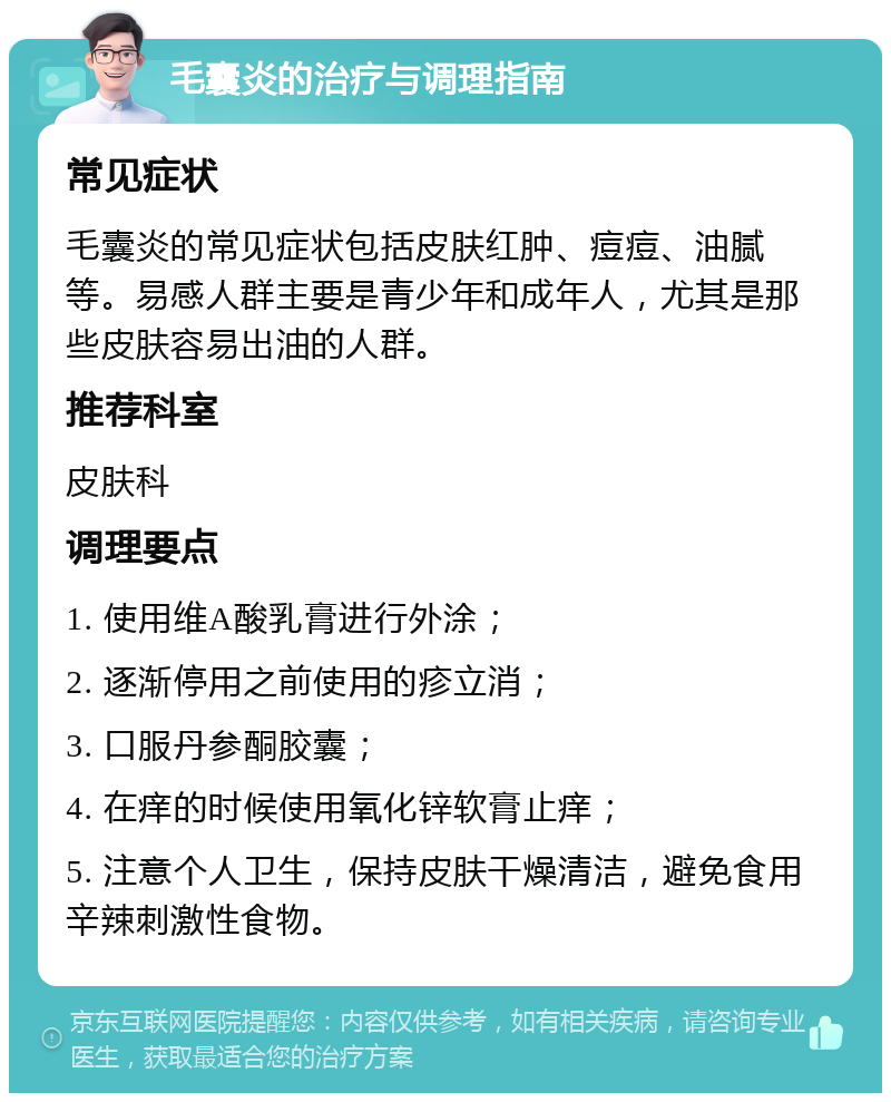 毛囊炎的治疗与调理指南 常见症状 毛囊炎的常见症状包括皮肤红肿、痘痘、油腻等。易感人群主要是青少年和成年人，尤其是那些皮肤容易出油的人群。 推荐科室 皮肤科 调理要点 1. 使用维A酸乳膏进行外涂； 2. 逐渐停用之前使用的疹立消； 3. 口服丹参酮胶囊； 4. 在痒的时候使用氧化锌软膏止痒； 5. 注意个人卫生，保持皮肤干燥清洁，避免食用辛辣刺激性食物。