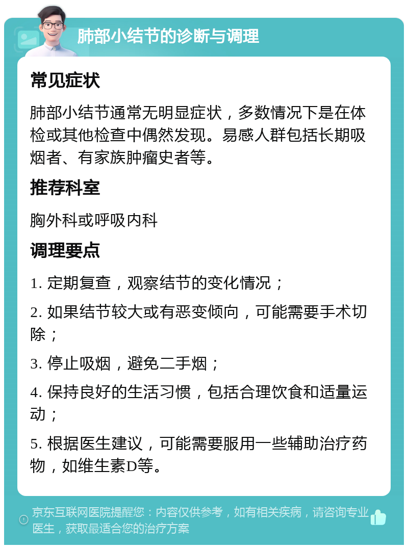 肺部小结节的诊断与调理 常见症状 肺部小结节通常无明显症状，多数情况下是在体检或其他检查中偶然发现。易感人群包括长期吸烟者、有家族肿瘤史者等。 推荐科室 胸外科或呼吸内科 调理要点 1. 定期复查，观察结节的变化情况； 2. 如果结节较大或有恶变倾向，可能需要手术切除； 3. 停止吸烟，避免二手烟； 4. 保持良好的生活习惯，包括合理饮食和适量运动； 5. 根据医生建议，可能需要服用一些辅助治疗药物，如维生素D等。