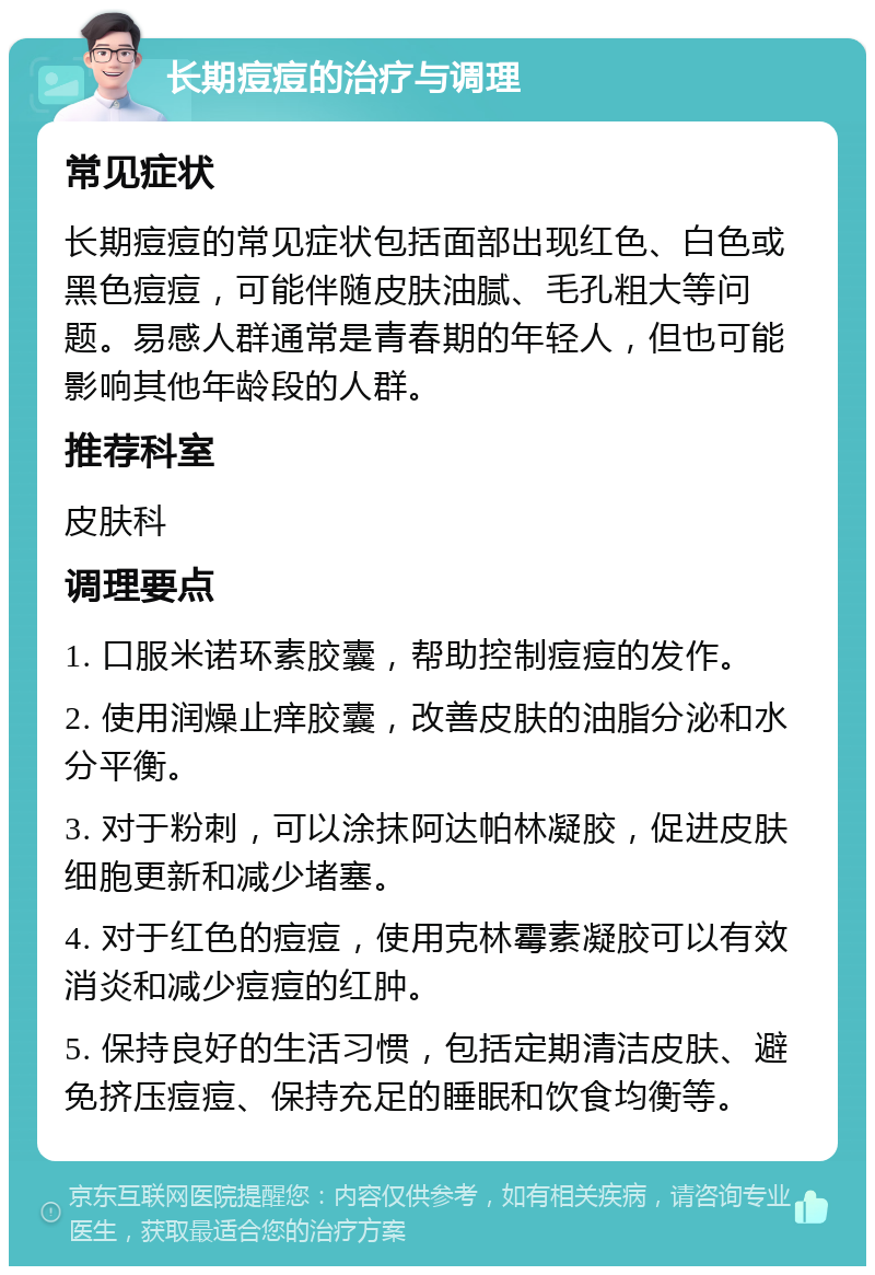 长期痘痘的治疗与调理 常见症状 长期痘痘的常见症状包括面部出现红色、白色或黑色痘痘，可能伴随皮肤油腻、毛孔粗大等问题。易感人群通常是青春期的年轻人，但也可能影响其他年龄段的人群。 推荐科室 皮肤科 调理要点 1. 口服米诺环素胶囊，帮助控制痘痘的发作。 2. 使用润燥止痒胶囊，改善皮肤的油脂分泌和水分平衡。 3. 对于粉刺，可以涂抹阿达帕林凝胶，促进皮肤细胞更新和减少堵塞。 4. 对于红色的痘痘，使用克林霉素凝胶可以有效消炎和减少痘痘的红肿。 5. 保持良好的生活习惯，包括定期清洁皮肤、避免挤压痘痘、保持充足的睡眠和饮食均衡等。