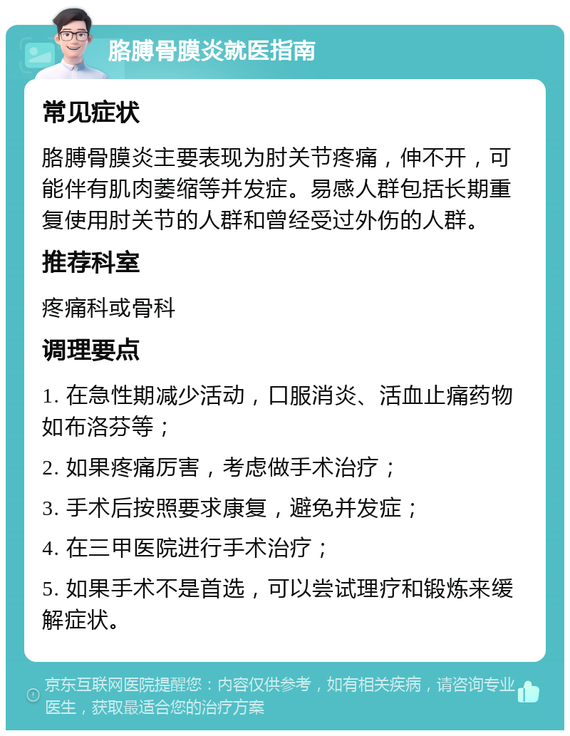 胳膊骨膜炎就医指南 常见症状 胳膊骨膜炎主要表现为肘关节疼痛，伸不开，可能伴有肌肉萎缩等并发症。易感人群包括长期重复使用肘关节的人群和曾经受过外伤的人群。 推荐科室 疼痛科或骨科 调理要点 1. 在急性期减少活动，口服消炎、活血止痛药物如布洛芬等； 2. 如果疼痛厉害，考虑做手术治疗； 3. 手术后按照要求康复，避免并发症； 4. 在三甲医院进行手术治疗； 5. 如果手术不是首选，可以尝试理疗和锻炼来缓解症状。