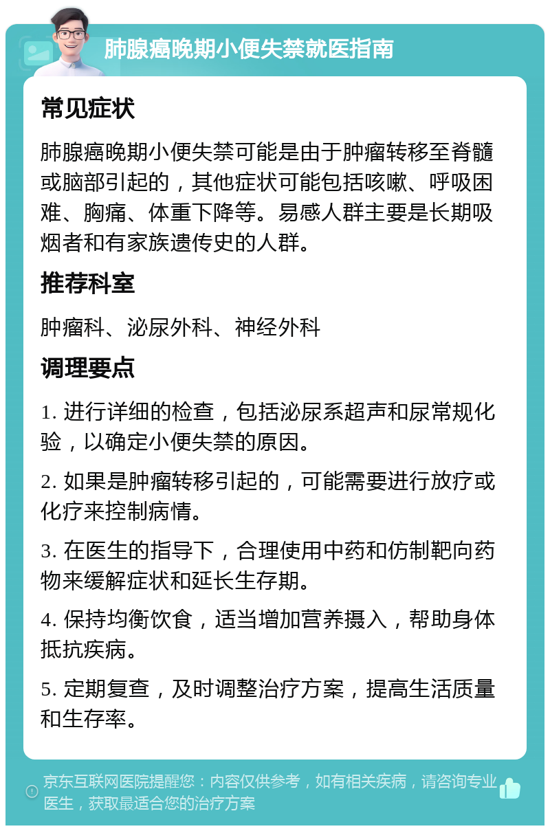 肺腺癌晚期小便失禁就医指南 常见症状 肺腺癌晚期小便失禁可能是由于肿瘤转移至脊髓或脑部引起的，其他症状可能包括咳嗽、呼吸困难、胸痛、体重下降等。易感人群主要是长期吸烟者和有家族遗传史的人群。 推荐科室 肿瘤科、泌尿外科、神经外科 调理要点 1. 进行详细的检查，包括泌尿系超声和尿常规化验，以确定小便失禁的原因。 2. 如果是肿瘤转移引起的，可能需要进行放疗或化疗来控制病情。 3. 在医生的指导下，合理使用中药和仿制靶向药物来缓解症状和延长生存期。 4. 保持均衡饮食，适当增加营养摄入，帮助身体抵抗疾病。 5. 定期复查，及时调整治疗方案，提高生活质量和生存率。