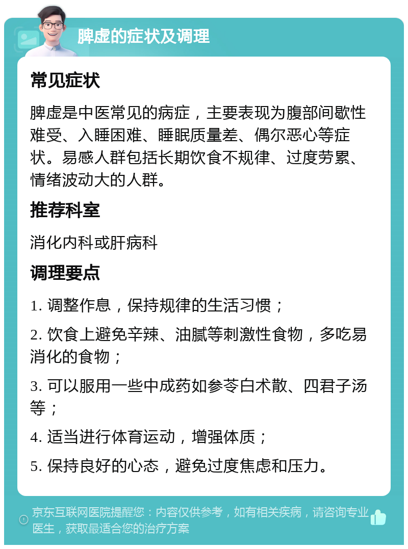 脾虚的症状及调理 常见症状 脾虚是中医常见的病症，主要表现为腹部间歇性难受、入睡困难、睡眠质量差、偶尔恶心等症状。易感人群包括长期饮食不规律、过度劳累、情绪波动大的人群。 推荐科室 消化内科或肝病科 调理要点 1. 调整作息，保持规律的生活习惯； 2. 饮食上避免辛辣、油腻等刺激性食物，多吃易消化的食物； 3. 可以服用一些中成药如参苓白术散、四君子汤等； 4. 适当进行体育运动，增强体质； 5. 保持良好的心态，避免过度焦虑和压力。