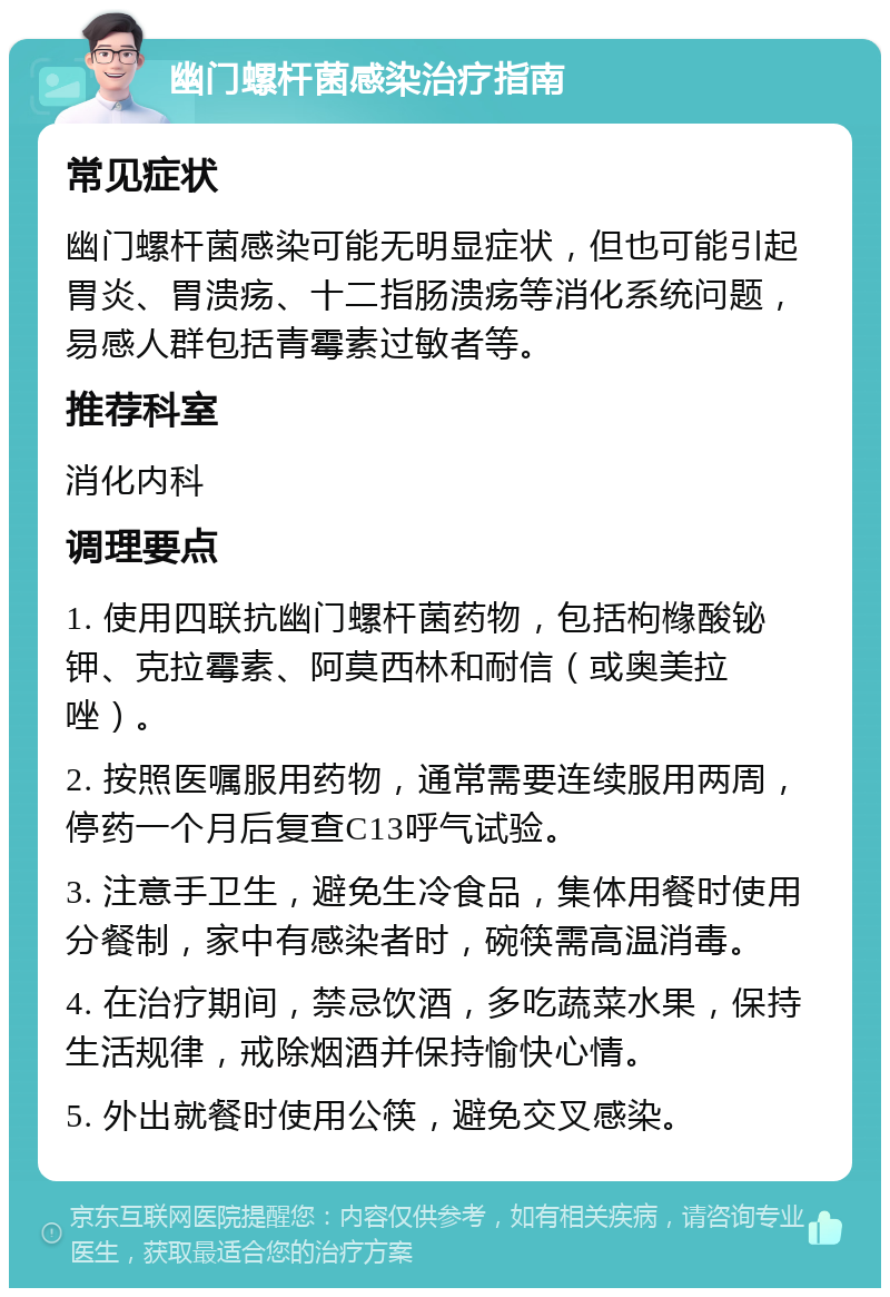 幽门螺杆菌感染治疗指南 常见症状 幽门螺杆菌感染可能无明显症状，但也可能引起胃炎、胃溃疡、十二指肠溃疡等消化系统问题，易感人群包括青霉素过敏者等。 推荐科室 消化内科 调理要点 1. 使用四联抗幽门螺杆菌药物，包括枸橼酸铋钾、克拉霉素、阿莫西林和耐信（或奥美拉唑）。 2. 按照医嘱服用药物，通常需要连续服用两周，停药一个月后复查C13呼气试验。 3. 注意手卫生，避免生冷食品，集体用餐时使用分餐制，家中有感染者时，碗筷需高温消毒。 4. 在治疗期间，禁忌饮酒，多吃蔬菜水果，保持生活规律，戒除烟酒并保持愉快心情。 5. 外出就餐时使用公筷，避免交叉感染。