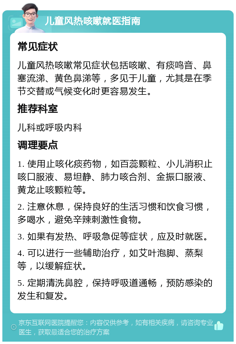 儿童风热咳嗽就医指南 常见症状 儿童风热咳嗽常见症状包括咳嗽、有痰鸣音、鼻塞流涕、黄色鼻涕等，多见于儿童，尤其是在季节交替或气候变化时更容易发生。 推荐科室 儿科或呼吸内科 调理要点 1. 使用止咳化痰药物，如百蕊颗粒、小儿消积止咳口服液、易坦静、肺力咳合剂、金振口服液、黄龙止咳颗粒等。 2. 注意休息，保持良好的生活习惯和饮食习惯，多喝水，避免辛辣刺激性食物。 3. 如果有发热、呼吸急促等症状，应及时就医。 4. 可以进行一些辅助治疗，如艾叶泡脚、蒸梨等，以缓解症状。 5. 定期清洗鼻腔，保持呼吸道通畅，预防感染的发生和复发。