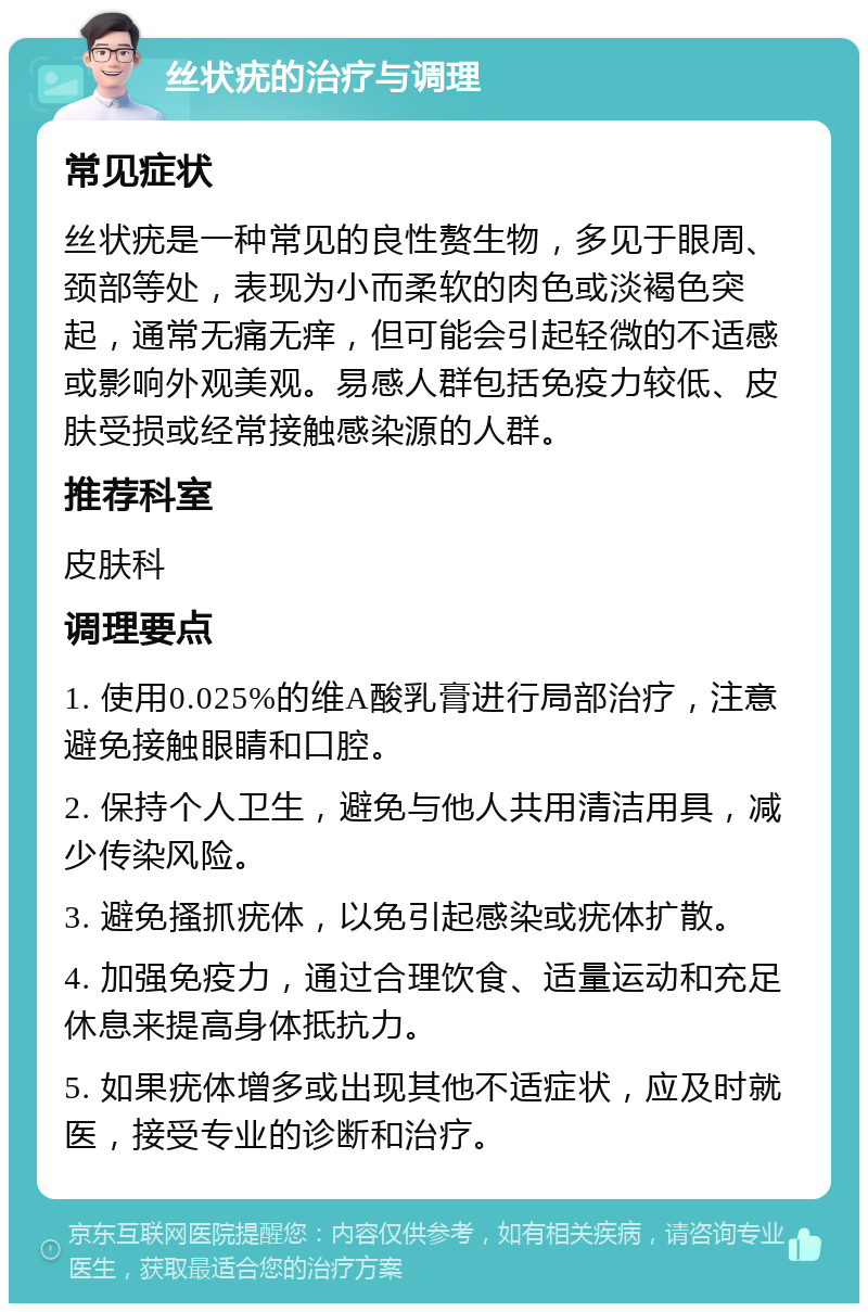 丝状疣的治疗与调理 常见症状 丝状疣是一种常见的良性赘生物，多见于眼周、颈部等处，表现为小而柔软的肉色或淡褐色突起，通常无痛无痒，但可能会引起轻微的不适感或影响外观美观。易感人群包括免疫力较低、皮肤受损或经常接触感染源的人群。 推荐科室 皮肤科 调理要点 1. 使用0.025%的维A酸乳膏进行局部治疗，注意避免接触眼睛和口腔。 2. 保持个人卫生，避免与他人共用清洁用具，减少传染风险。 3. 避免搔抓疣体，以免引起感染或疣体扩散。 4. 加强免疫力，通过合理饮食、适量运动和充足休息来提高身体抵抗力。 5. 如果疣体增多或出现其他不适症状，应及时就医，接受专业的诊断和治疗。