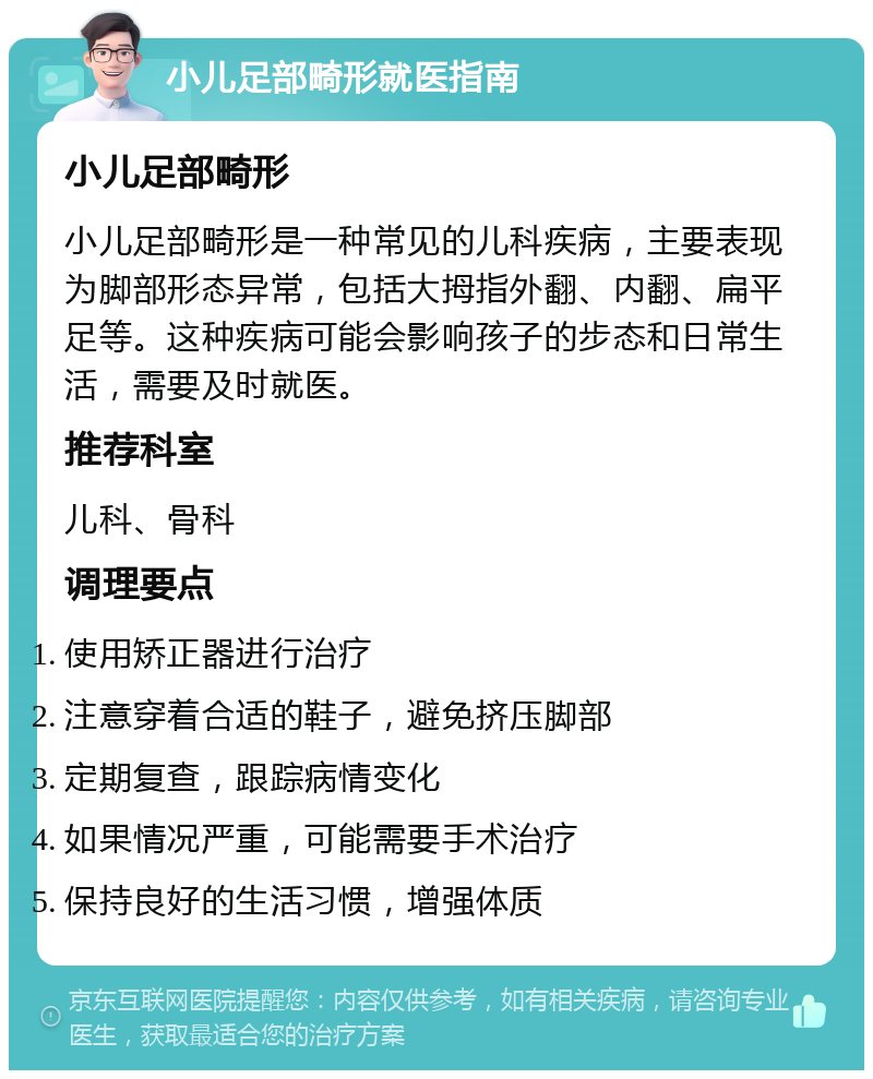 小儿足部畸形就医指南 小儿足部畸形 小儿足部畸形是一种常见的儿科疾病，主要表现为脚部形态异常，包括大拇指外翻、内翻、扁平足等。这种疾病可能会影响孩子的步态和日常生活，需要及时就医。 推荐科室 儿科、骨科 调理要点 使用矫正器进行治疗 注意穿着合适的鞋子，避免挤压脚部 定期复查，跟踪病情变化 如果情况严重，可能需要手术治疗 保持良好的生活习惯，增强体质