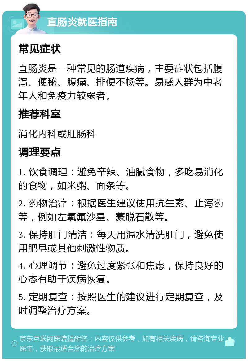 直肠炎就医指南 常见症状 直肠炎是一种常见的肠道疾病，主要症状包括腹泻、便秘、腹痛、排便不畅等。易感人群为中老年人和免疫力较弱者。 推荐科室 消化内科或肛肠科 调理要点 1. 饮食调理：避免辛辣、油腻食物，多吃易消化的食物，如米粥、面条等。 2. 药物治疗：根据医生建议使用抗生素、止泻药等，例如左氧氟沙星、蒙脱石散等。 3. 保持肛门清洁：每天用温水清洗肛门，避免使用肥皂或其他刺激性物质。 4. 心理调节：避免过度紧张和焦虑，保持良好的心态有助于疾病恢复。 5. 定期复查：按照医生的建议进行定期复查，及时调整治疗方案。