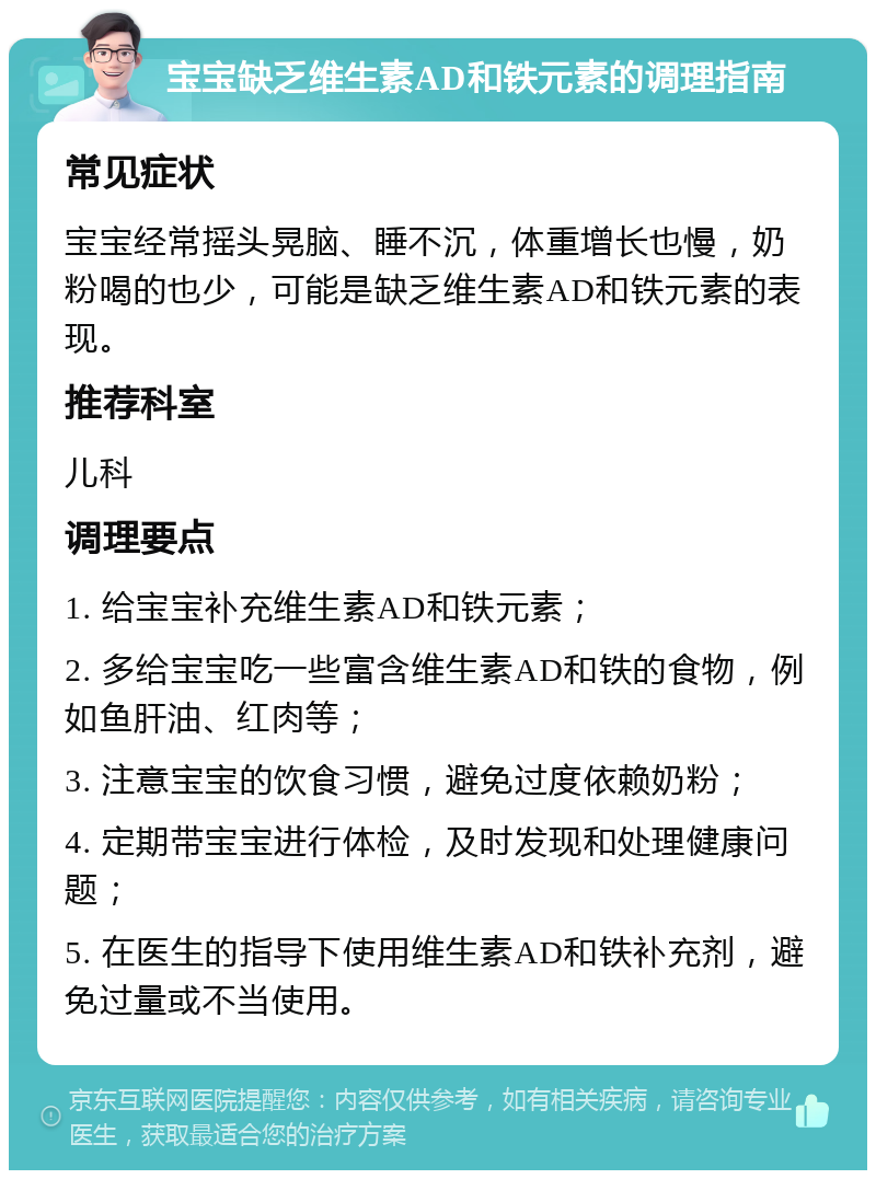 宝宝缺乏维生素AD和铁元素的调理指南 常见症状 宝宝经常摇头晃脑、睡不沉，体重增长也慢，奶粉喝的也少，可能是缺乏维生素AD和铁元素的表现。 推荐科室 儿科 调理要点 1. 给宝宝补充维生素AD和铁元素； 2. 多给宝宝吃一些富含维生素AD和铁的食物，例如鱼肝油、红肉等； 3. 注意宝宝的饮食习惯，避免过度依赖奶粉； 4. 定期带宝宝进行体检，及时发现和处理健康问题； 5. 在医生的指导下使用维生素AD和铁补充剂，避免过量或不当使用。