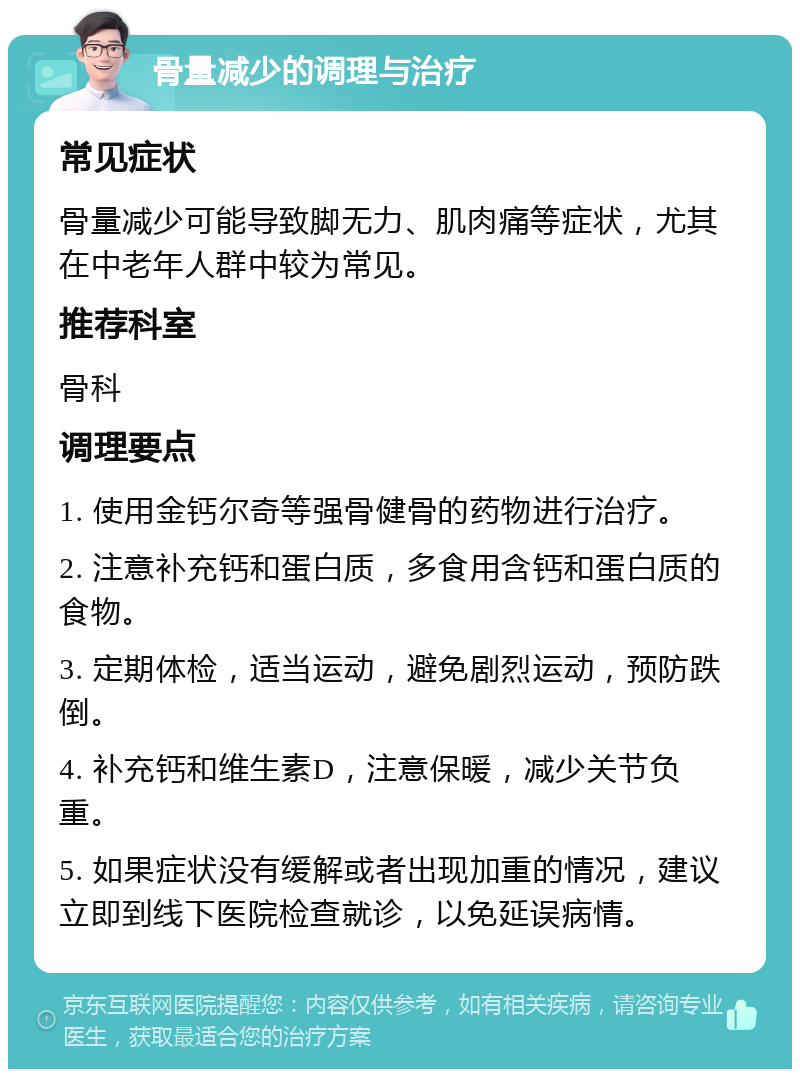 骨量减少的调理与治疗 常见症状 骨量减少可能导致脚无力、肌肉痛等症状，尤其在中老年人群中较为常见。 推荐科室 骨科 调理要点 1. 使用金钙尔奇等强骨健骨的药物进行治疗。 2. 注意补充钙和蛋白质，多食用含钙和蛋白质的食物。 3. 定期体检，适当运动，避免剧烈运动，预防跌倒。 4. 补充钙和维生素D，注意保暖，减少关节负重。 5. 如果症状没有缓解或者出现加重的情况，建议立即到线下医院检查就诊，以免延误病情。