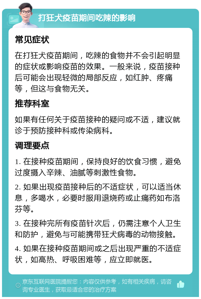 打狂犬疫苗期间吃辣的影响 常见症状 在打狂犬疫苗期间，吃辣的食物并不会引起明显的症状或影响疫苗的效果。一般来说，疫苗接种后可能会出现轻微的局部反应，如红肿、疼痛等，但这与食物无关。 推荐科室 如果有任何关于疫苗接种的疑问或不适，建议就诊于预防接种科或传染病科。 调理要点 1. 在接种疫苗期间，保持良好的饮食习惯，避免过度摄入辛辣、油腻等刺激性食物。 2. 如果出现疫苗接种后的不适症状，可以适当休息，多喝水，必要时服用退烧药或止痛药如布洛芬等。 3. 在接种完所有疫苗针次后，仍需注意个人卫生和防护，避免与可能携带狂犬病毒的动物接触。 4. 如果在接种疫苗期间或之后出现严重的不适症状，如高热、呼吸困难等，应立即就医。