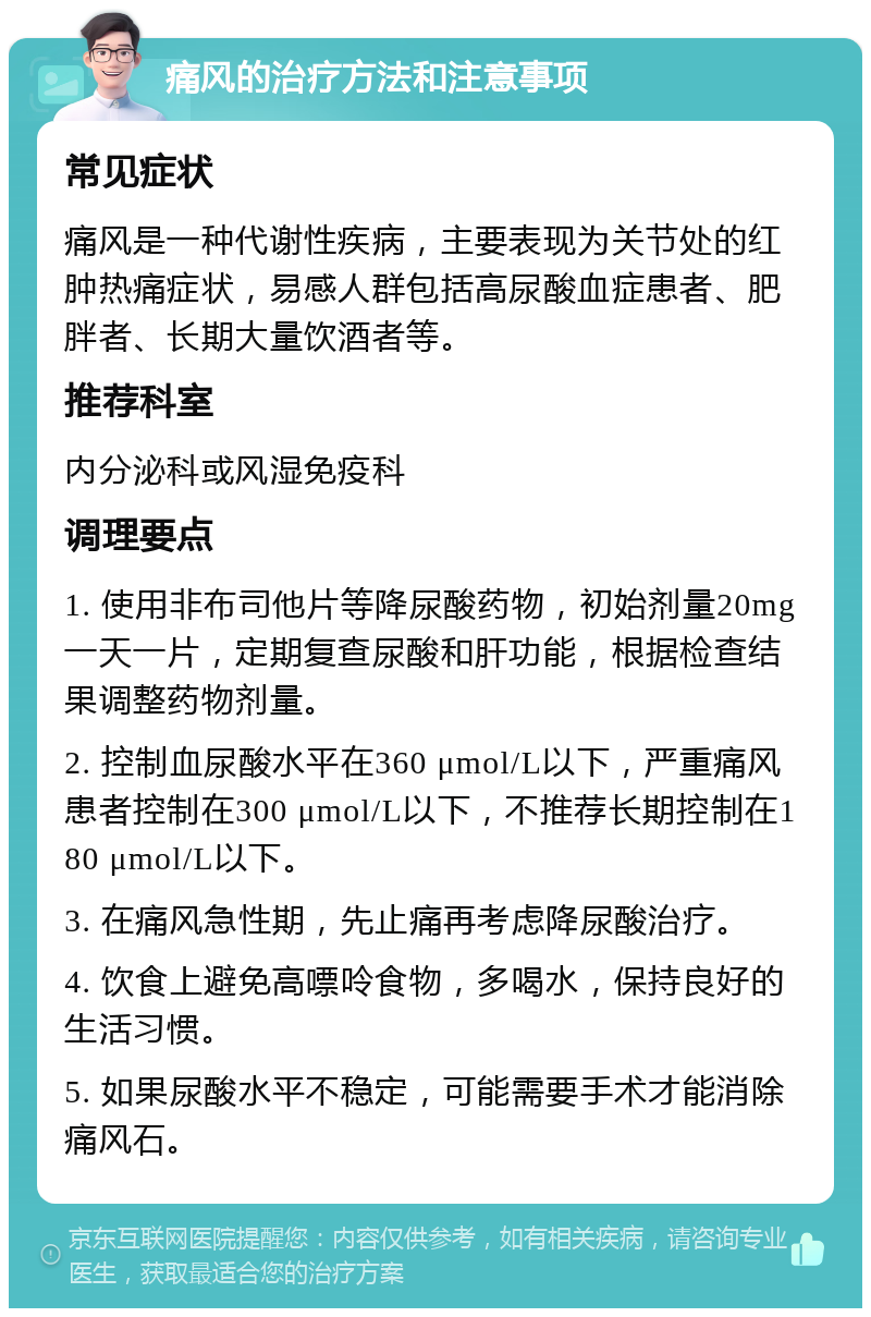 痛风的治疗方法和注意事项 常见症状 痛风是一种代谢性疾病，主要表现为关节处的红肿热痛症状，易感人群包括高尿酸血症患者、肥胖者、长期大量饮酒者等。 推荐科室 内分泌科或风湿免疫科 调理要点 1. 使用非布司他片等降尿酸药物，初始剂量20mg一天一片，定期复查尿酸和肝功能，根据检查结果调整药物剂量。 2. 控制血尿酸水平在360 μmol/L以下，严重痛风患者控制在300 μmol/L以下，不推荐长期控制在180 μmol/L以下。 3. 在痛风急性期，先止痛再考虑降尿酸治疗。 4. 饮食上避免高嘌呤食物，多喝水，保持良好的生活习惯。 5. 如果尿酸水平不稳定，可能需要手术才能消除痛风石。