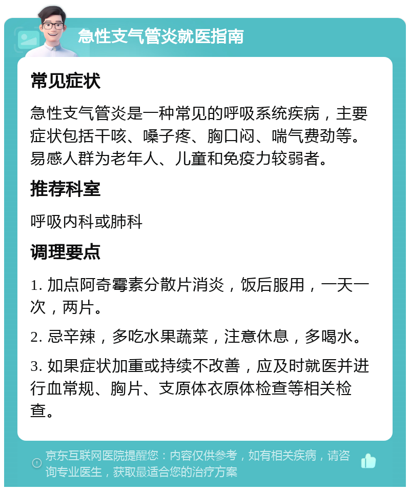 急性支气管炎就医指南 常见症状 急性支气管炎是一种常见的呼吸系统疾病，主要症状包括干咳、嗓子疼、胸口闷、喘气费劲等。易感人群为老年人、儿童和免疫力较弱者。 推荐科室 呼吸内科或肺科 调理要点 1. 加点阿奇霉素分散片消炎，饭后服用，一天一次，两片。 2. 忌辛辣，多吃水果蔬菜，注意休息，多喝水。 3. 如果症状加重或持续不改善，应及时就医并进行血常规、胸片、支原体衣原体检查等相关检查。